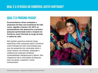 QUAL É A EFICÁCIA DO COMÉRCIO JUSTO FAIRTRADE?
6
Encomendamos várias avaliações e
pesquisas de base com produtores de café,
cacau, algodão e banana. Em 2015, os
pesquisadores irão desenvolver a primeira
pesquisa aprofundada sobre o impacto do
Comércio Justo Fairtrade ao longo de toda
a cadeia de valor.
Nós também queremos examinar áreas
específicas onde a pesquisa sobre o Comércio
Justo Fairtrade tem sido muito limitada para
que nós possamos tirar conclusões sobre o
nosso impacto: por exemplo, adaptação e
resiliência às mudanças climáticas;
sustentabilidade intergeracional e gênero. Nós
chegaremos até a comunidade de pesquisa
para nos ajudar a expandir o nosso
conhecimento.
© Suzanne Lee
QUAL É O PRÓXIMO PASSO?
Fairtrade International | Destaques do Relatório anual de 2014-2015
 