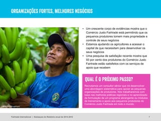 ORGANIZAÇÕES FORTES, MELHORES NEGÓCIOS
7
• Um crescente corpo de evidências mostra que o
Comércio Justo Fairtrade está permitindo que os
pequenos produtores tomem mais propriedade e
controle de seus negócios
• Estamos ajudando os agricultores a acessar o
capital de que necessitam para desenvolver os
seus negócios
• Uma pesquisa de satisfação recente mostra que
93 por cento dos produtores do Comércio Justo
Fairtrade estão satisfeitos com os serviços de
apoio que recebem
© Santiago Engelhardt
Fairtrade International | Destaques do Relatório anual de 2014-2015
Recrutamos um consultor sênior que irá desenvolver
uma abordagem sistemática para apoiar as pequenas
organizações de produtores. Nós trabalharemos com
base nas melhores práticas regionais e no aprendizado
da formulação de um programa abrangente ou módulos
de treinamento e apoio aos pequenos produtores do
Comércio Justo Fairtrade em todo o mundo.
QUAL É O PRÓXIMO PASSO?
 