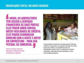 ORGANIZAÇÕES FORTES, MELHORES NEGÓCIOS
8
A Sociedade Cooperativa de Agricultores Kibinge
Coffee em Uganda é um grande exemplo de como
estruturas fortes e compartilhamento de
habilidades podem levar a produtos de melhor
qualidade, agricultores bem treinados e uma
comunidade próspera.
© Kibinge Coffee Farmers’ Cooperative
Fairtrade International | Destaques do Relatório anual de 2014-2015
AGORA, OS AGRICULTORES
TÊM ACESSO A SERVIÇOS
FINANCEIROS ÀS SUAS PORTAS.
ELES PODEM ABRIR CONTAS,
OBTER FACILIDADES DE CRÉDITO.
ELES PODEM ECONOMIZAR
DINHEIRO COM A GENTE E OBTER
UM EMPRÉSTIMO - PARA USO
PESSOAL OU COMERCIAL.
 