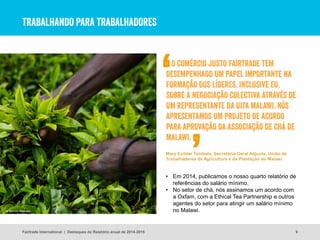 TRABALHANDO PARA TRABALHADORES
9
• Em 2014, publicamos o nosso quarto relatório de
referências do salário mínimo.
• No setor de chá, nós assinamos um acordo com
a Oxfam, com a Ethical Tea Partnership e outros
agentes do setor para atingir um salário mínimo
no Malawi.
Fairtrade International | Destaques do Relatório anual de 2014-2015
O COMÉRCIO JUSTO FAIRTRADE TEM
DESEMPENHADO UM PAPEL IMPORTANTE NA
FORMAÇÃO DOS LÍDERES, INCLUSIVE EU,
SOBRE A NEGOCIAÇÃO COLECTIVA ATRAVÉS DE
UM REPRESENTANTE DA UITA MALAWI. NÓS
APRESENTAMOS UM PROJETO DE ACORDO
PARA APROVAÇÃO DA ASSOCIAÇÃO DE CHÁ DE
MALAWI.
Mary Exilder Tambala, Secretária-Geral Adjunta, União de
Trabalhadores da Agricultura e da Plantação do Malawi
© Simon Rawles
 