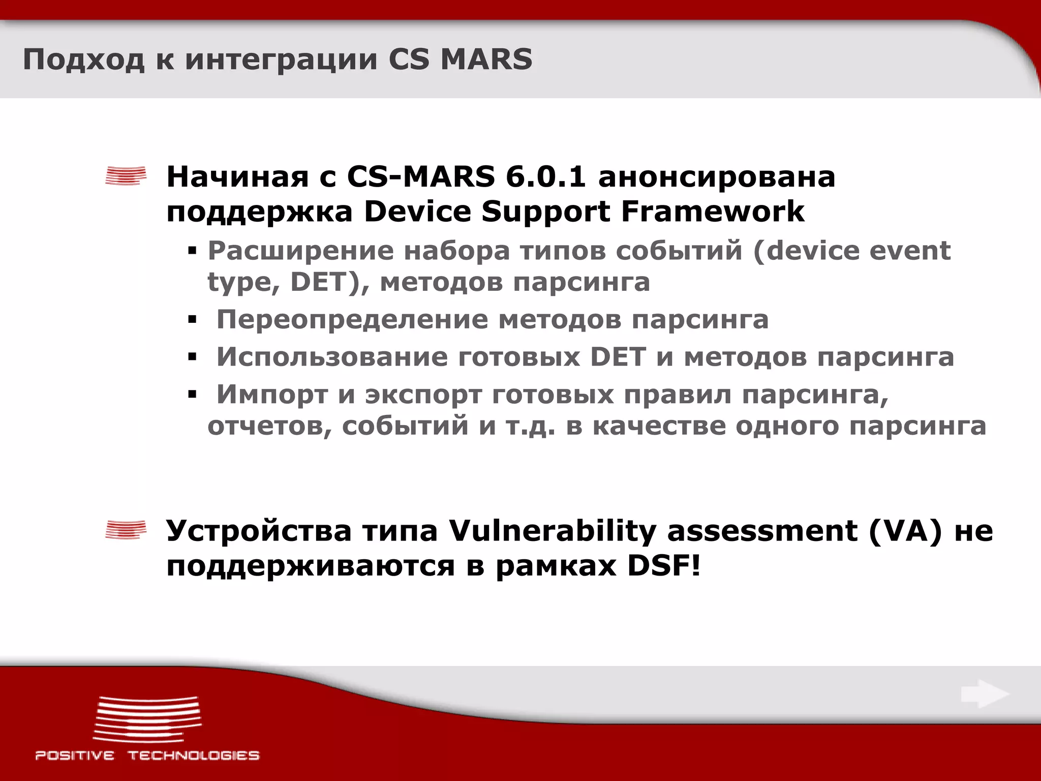 Подход к интеграции CS MARS



       Начиная с CS-MARS 6.0.1 анонсирована
       поддержка Device Support Framework
         Расширение набора типов событий (device event
          type, DET), методов парсинга
         Переопределение методов парсинга
         Использование готовых DET и методов парсинга
         Импорт и экспорт готовых правил парсинга,
          отчетов, событий и т.д. в качестве одного парсинга



       Устройства типа Vulnerability assessment (VA) не
       поддерживаются в рамках DSF!
 