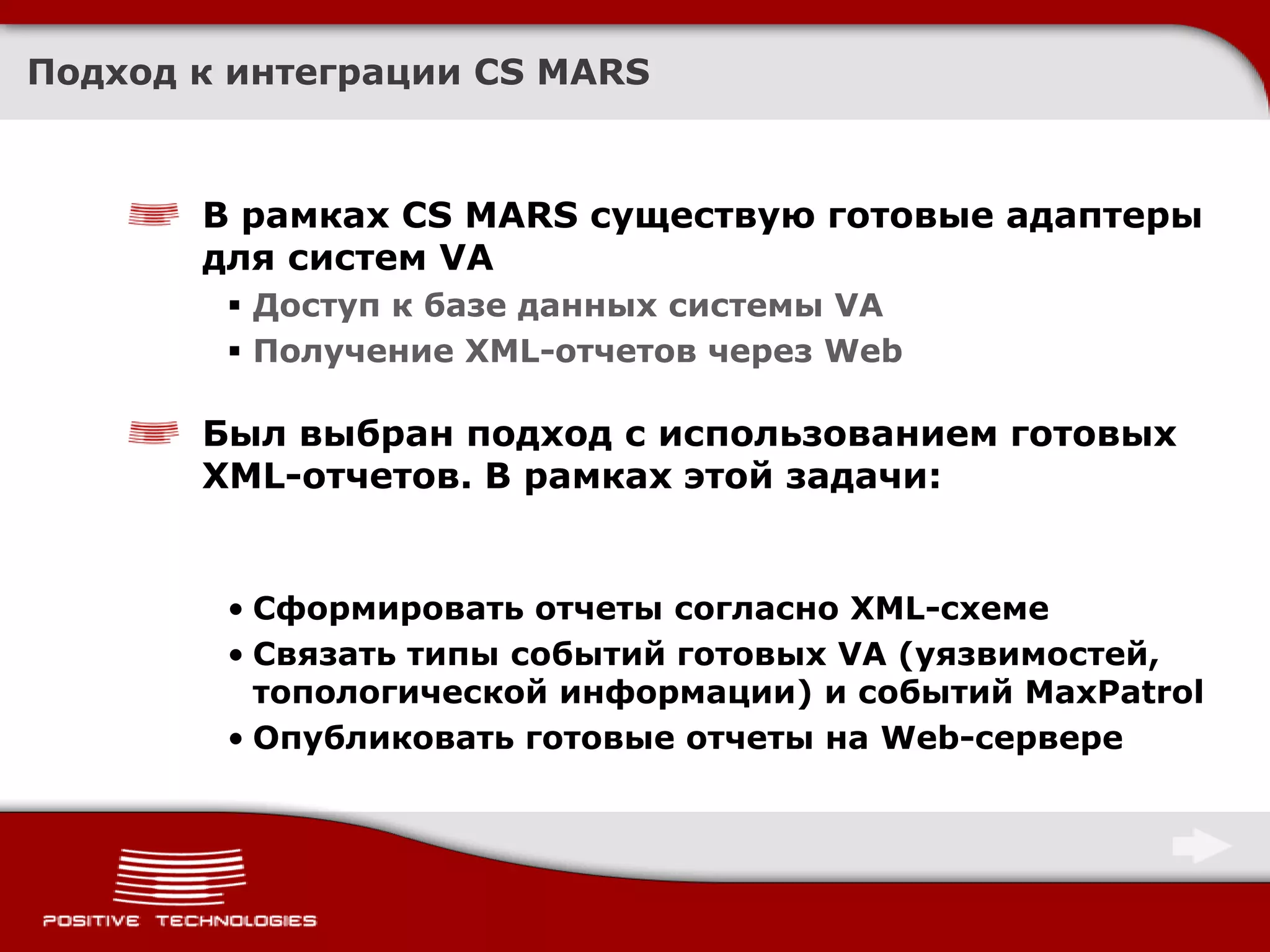 Подход к интеграции CS MARS



       В рамках CS MARS существую готовые адаптеры
       для систем VA
         Доступ к базе данных системы VA
         Получение XML-отчетов через Web

       Был выбран подход с использованием готовых
       XML-отчетов. В рамках этой задачи:


        • Сформировать отчеты согласно XML-схеме
        • Связать типы событий готовых VA (уязвимостей,
          топологической информации) и событий MaxPatrol
        • Опубликовать готовые отчеты на Web-сервере
 