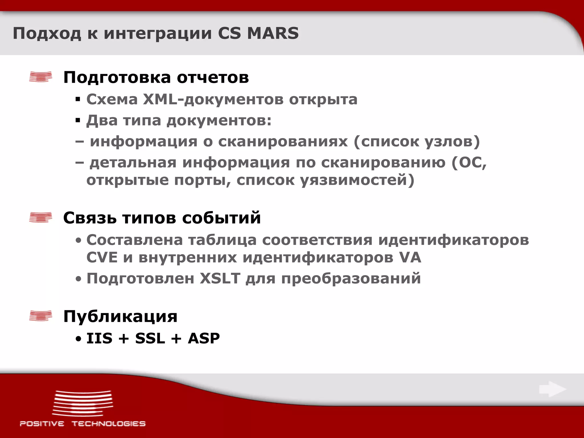 Подход к интеграции CS MARS

    Подготовка отчетов
      Схема XML-документов открыта
      Два типа документов:
     – информация о сканированиях (список узлов)
     – детальная информация по сканированию (ОС,
       открытые порты, список уязвимостей)

    Связь типов событий
     • Составлена таблица соответствия идентификаторов
       CVE и внутренних идентификаторов VA
     • Подготовлен XSLT для преобразований

    Публикация
     • IIS + SSL + ASP
 