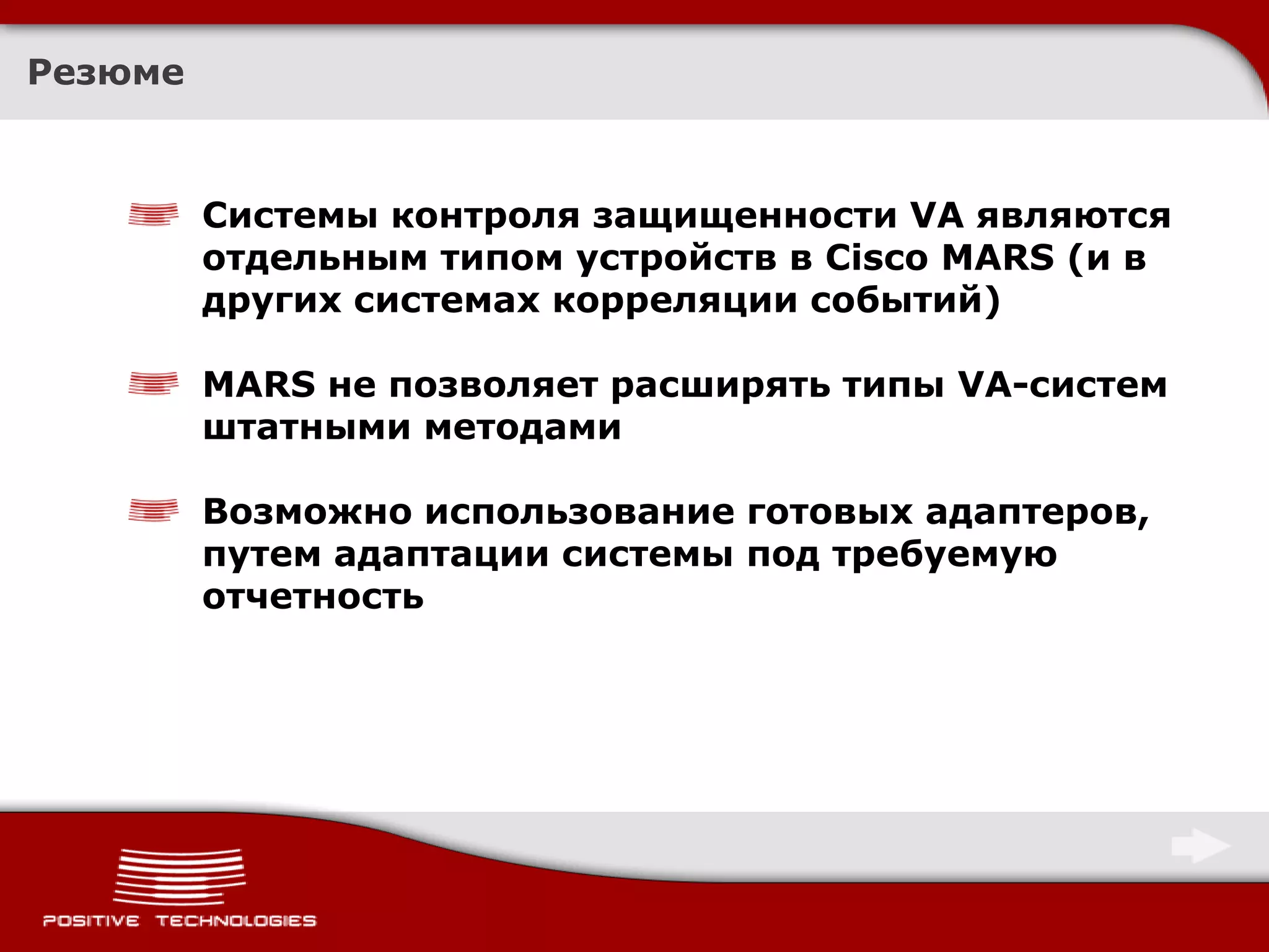 Резюме



         Системы контроля защищенности VA являются
         отдельным типом устройств в Cisco MARS (и в
         других системах корреляции событий)

         MARS не позволяет расширять типы VA-систем
         штатными методами

         Возможно использование готовых адаптеров,
         путем адаптации системы под требуемую
         отчетность
 