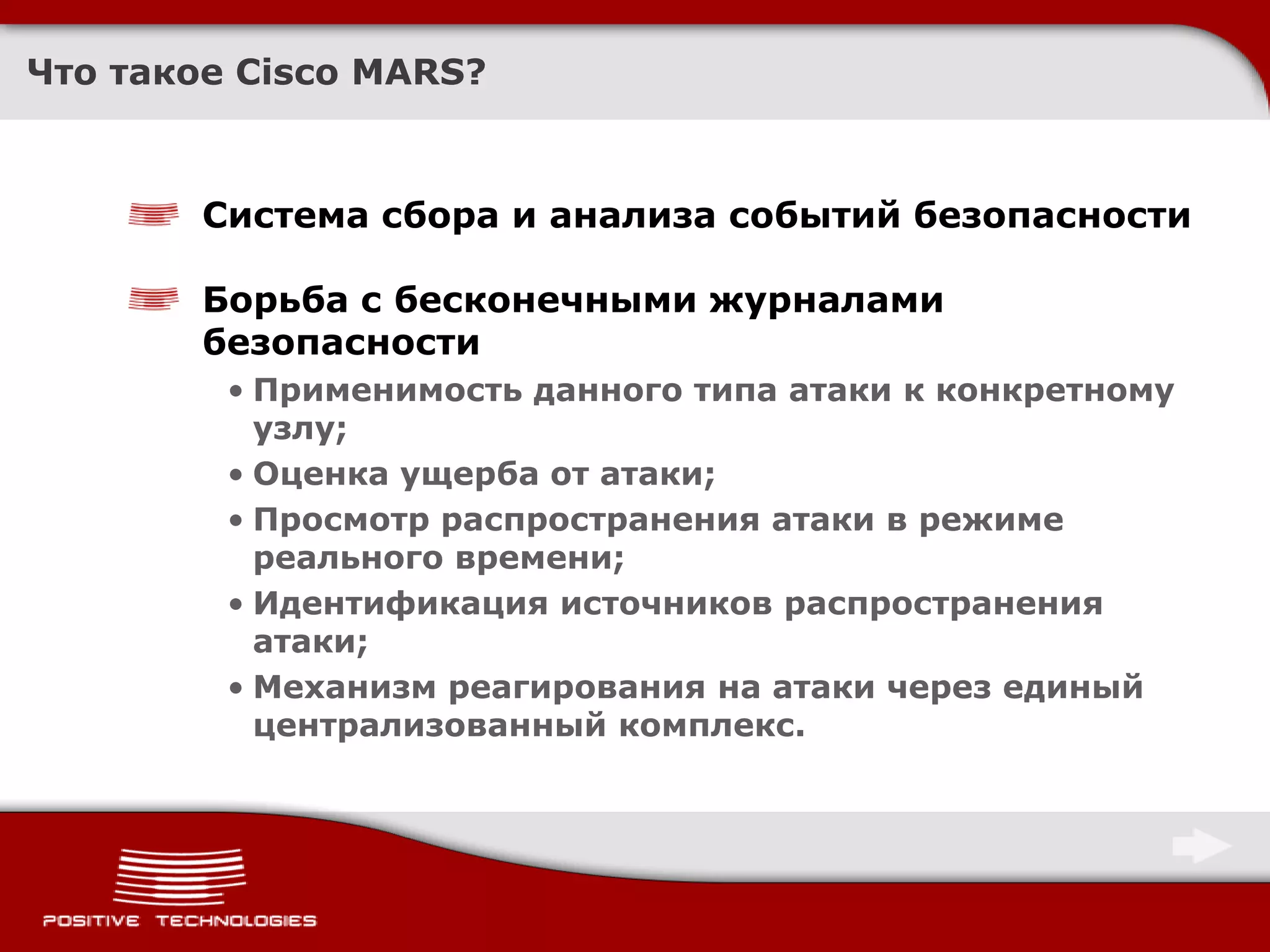 Что такое Cisco MARS?



        Система сбора и анализа событий безопасности

        Борьба с бесконечными журналами
        безопасности
         • Применимость данного типа атаки к конкретному
           узлу;
         • Оценка ущерба от атаки;
         • Просмотр распространения атаки в режиме
           реального времени;
         • Идентификация источников распространения
           атаки;
         • Механизм реагирования на атаки через единый
           централизованный комплекс.
 