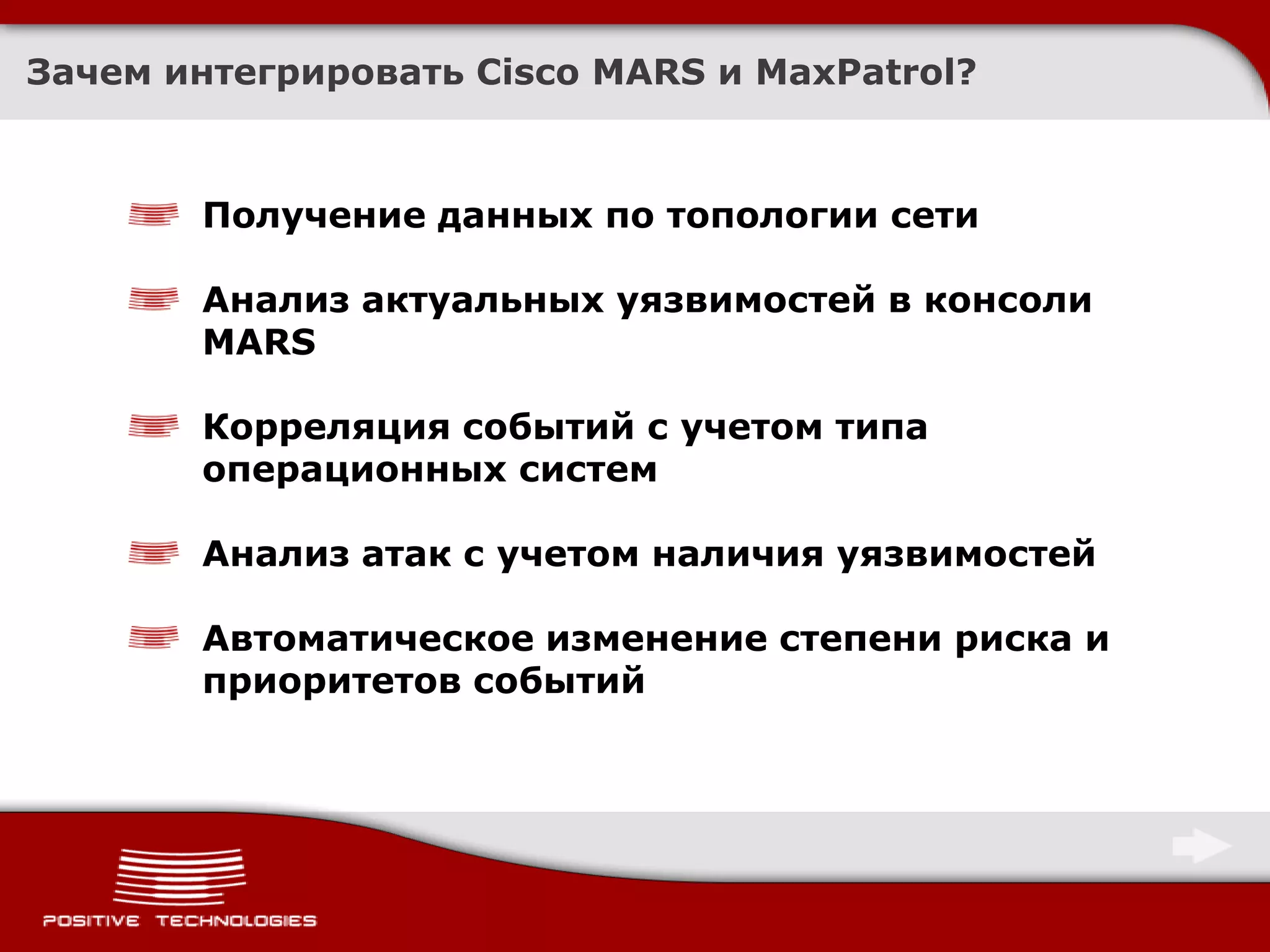 Зачем интегрировать Cisco MARS и MaxPatrol?



       Получение данных по топологии сети

       Анализ актуальных уязвимостей в консоли
       MARS

       Корреляция событий с учетом типа
       операционных систем

       Анализ атак с учетом наличия уязвимостей

       Автоматическое изменение степени риска и
       приоритетов событий
 