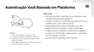Copyright © 2019 HashiCorp ∕Copyright © 2019 HashiCorp ∕ 13
Autenticação Vault Baseado em Plataforma
Overview
• Em vez de codificar credenciais em um aplicativo, use a
identidade fornecida pela plataforma
• Exemplo: a AWS usa o perfil IAM associado ao EC2 ou o
Lambda, Azure usa a conta de serviço
• Essas plataformas permitem chamadas para o API
endpoint local para recuperar o token de identidade
• A lógica pode ser codificada manualmente no aplicativo
ou pode ser externalizada usando agentes – Vault Agent,
Consul Template, Cron job
• Suporta: Cloud, Kubernetes, PCF, AppRole
Passos
1. Admin cria credenciais e configura o Vault
2. O aplicativo recupera a identidade da plataforma
3. O aplicativo faz uma solicitação de login no Vault,
enviando identidade
4. Vault valida a identidade com a plataforma e retorna
o token de acesso ao aplicativo
 