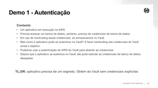 Copyright © 2019 HashiCorp ∕Copyright © 2019 HashiCorp ∕ 16
Demo 1 - Autenticação
Contexto
• Um aplicativo em execução na AWS
• Precisa acessar um banco de dados, portanto, precisa de credenciais de banco de dados
• Em vez de hardcoding essas credenciais, as armazenamos no Vault
• Mas como o aplicativo pode se autenticar no Vault? A fazer hardcoding das credenciais do Vault
anula o objetivo
• Podemos usar a autenticação da AWS do Vault para abstrair as credenciais
• Depois que o aplicativo se autentica no Vault, ele pode solicitar as credenciais de banco de dados
desejadas
TL;DR: aplicativo precisa de um segredo. Obtém do Vault sem credenciais explícitas
 