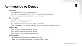Copyright © 2019 HashiCorp ∕Copyright © 2019 HashiCorp ∕ 19
Aprimorando os Demos
Resiliência
• Utilizar Vault como um High Availability cluster
• Não fazer hardcoding de segredos Vault no Terrafom (usar Replicação e DR)
• Utilizar immutable infrastructure (imagens de servidores)
Conectividade
• Utilizar TLS nas conexōes com Vault
• Colocar Vault em subnet privada
• Nao permitir ssh direto nas instancias, utilizar bastion hosts
• Utilize Service Mesh para proteger comunicação entre bastion host e servidor (Consul)
Permissōes
• Utilize usuarios Linux com permissōes restritas
• Utilize usuários Vault com permissōes restritas
• Utilize usuários Cloud com permissōes restritas
Gerenciamento
• Utilizar Vault Agent para gerenciar logica de Cloud Auth
• Colocar Vault como parte de um service discovery cluster (Consul)
 