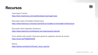 Copyright © 2019 HashiCorp ∕Copyright © 2019 HashiCorp ∕ 20
Recursos
Vault Agent Tutorial:
https://learn.hashicorp.com/vault/developer/vault-agent-aws
Discussão sobre Immutable Infrastructure:
https://www.hashicorp.com/resources/what-is-mutable-vs-immutable-infrastructure
Discussão sobre Segredos Dinâmicos
https://www.hashicorp.com/blog/why-we-need-dynamic-secrets
Como Adobe está usando Vault para gerenciar segredos através de clouds:
https://youtu.be/THlpkBioAWQ
Demos
https://github.com/stenio123/vault_cloud_security
 