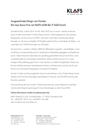 Ausgezeichnetes Design vom Feinsten:
Die neue Sauna Pure von KLAFS erhält den iF Gold Award

Schwäbisch Hall, im März 2010. Am 02. März 2010 war es soweit – erstmals wurde eine
Sauna mit dem renommierten iF Product Design Award in Gold ausgezeichnet. Das prämierte
Designerstück, die Sauna Pure von KLAFS, rückt damit in den Olymp internationaler Design-
leistungen vor: Als eines von lediglich 50 Produkten gehört die Pure zu den Besten der Besten – von
ursprünglich fast 2.500 Einreichungen aus 39 Ländern.

Die Sauna Pure – erstmals im Oktober 2009 der Öffentlichkeit vorgestellt – setzt Maßstäbe in Form
und Präzision und beeindruckte durch ihr Höchstmaß an Materialdurchgängigkeit und Qualität die
Juroren. Optisch fasziniert insbesondere der geradlinig geschichtete Innenraum durch feine, exakt
verarbeitete Stäbe aus hochwertigen Hemlockholz. Außen erstrahlt die Sauna Pure in neuer,
trendiger Außenverkleidung ganz frisch in einer Variante von weißem Hochglanzlack. Ebenso wie
bei den mehrfach prämierten Saunakreationen Ventano und Proteo kommt auch bei der Pure der
Entwurf vom renommierten Designerteam um Henssler & Schultheiss.

Seit dem 2. März wird die preisgekrönte Sauna für sechs Monate in der iF Product Design Award
Exhibition 2010 auf dem ehemaligen Expo-Gelände in Hannover rund 250.000 internationalen
Besuchern präsentiert.

Die Auszeichnung der Pure mit dem iF Gold Award setzt einen neuen Höhepunkt an die Reihe
internationaler Design-Auszeichnungen für Sauna-Gestaltungen aus dem Hause KLAFS.

Weitere Informationen erhalten Sie jederzeit gerne bei:

KLAFS GmbH & Co. KG, Erich-Klafs-Straße 1-3, 74523 Schwäbisch Hall
Tel.: +49 (0)791 501-0, Fax: +49 (0)791 501-248
oder im Internet unter www.klafs.com




KLAFS GmbH & Co. KG                 Pressestelle • Press contact
Erich-Klafs-Straße 1–3              Sage & Schreibe Public Relations GmbH
74523 Schwäbisch Hall               Blumenstraße 17, 80331 München
Tel.: +49 (0)791 501-0              Tel.: +49 (0)89 23 888 98-0                                 –1–
Fax: +49 (0)791 501-248             Fax: +49 (0)89 23 888 98-99
www.klafs.com                       info@sage-schreibe.de, www.sage-schreibe.de
 