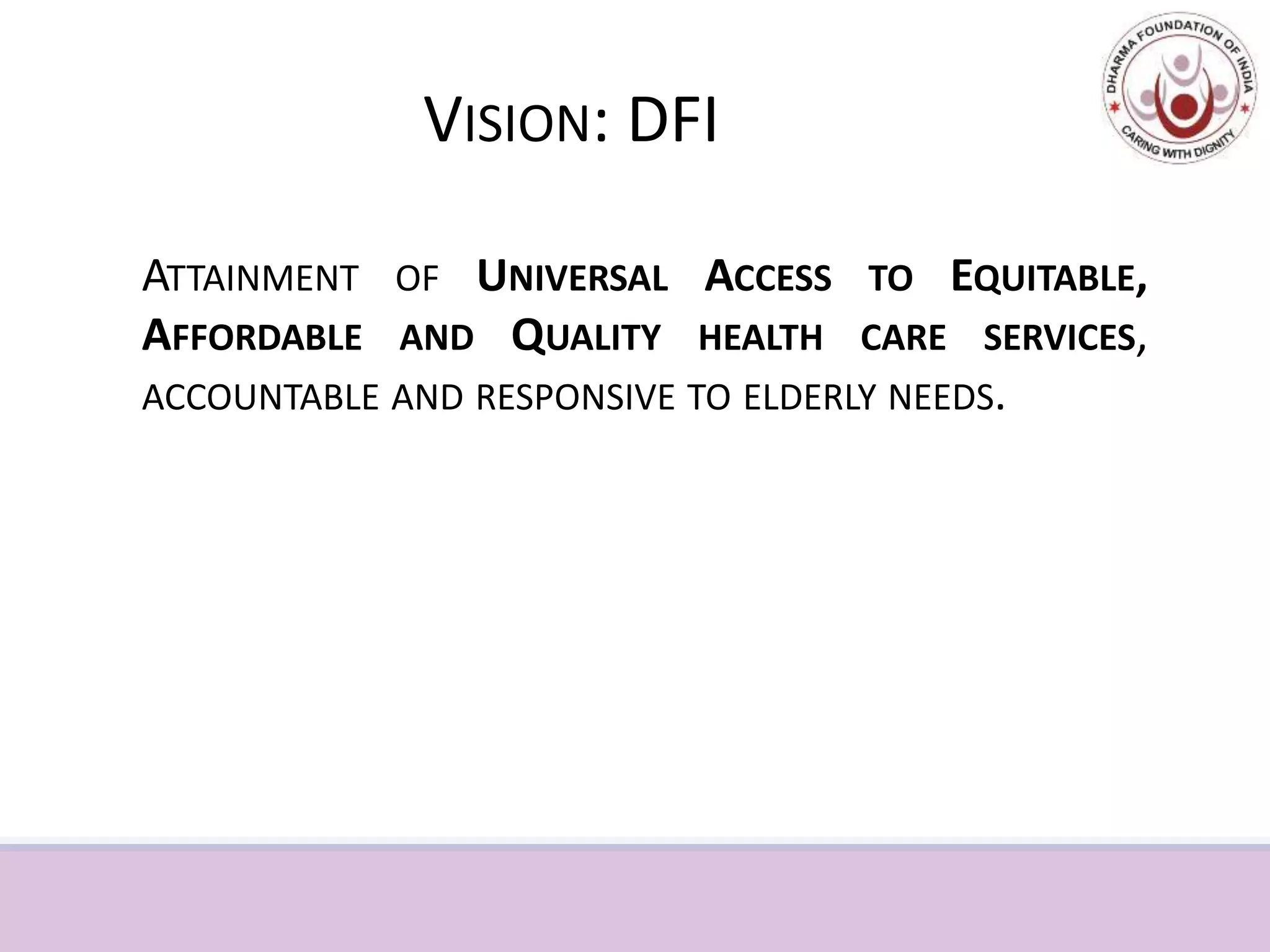 VISION: DFI
ATTAINMENT OF UNIVERSAL ACCESS TO EQUITABLE,
AFFORDABLE AND QUALITY HEALTH CARE SERVICES,
ACCOUNTABLE AND RESPONSIVE TO ELDERLY NEEDS.
 