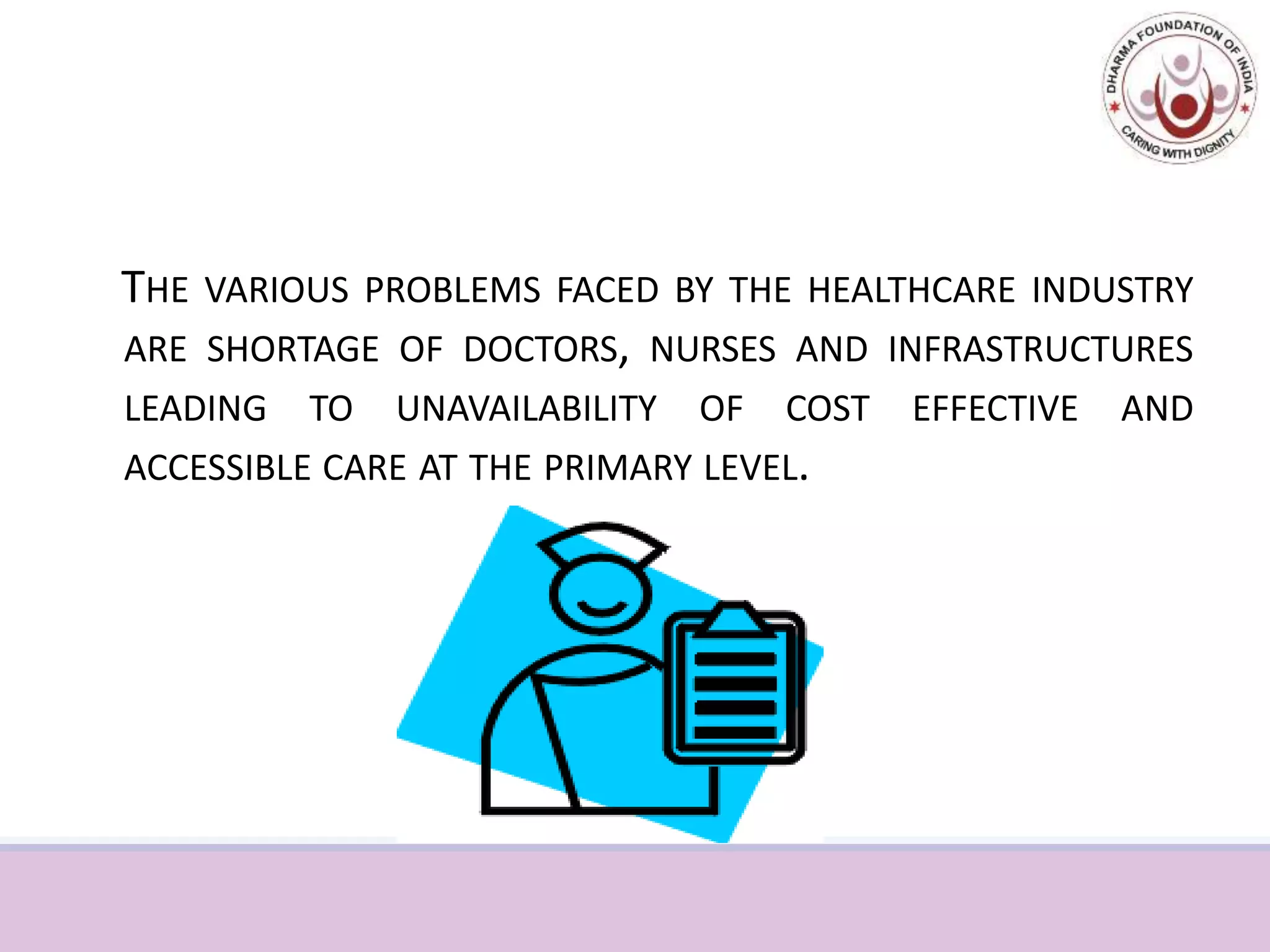 Healthcare in India
THE VARIOUS PROBLEMS FACED BY THE HEALTHCARE INDUSTRY
ARE SHORTAGE OF DOCTORS, NURSES AND INFRASTRUCTURES
LEADING TO UNAVAILABILITY OF COST EFFECTIVE AND
ACCESSIBLE CARE AT THE PRIMARY LEVEL...
 