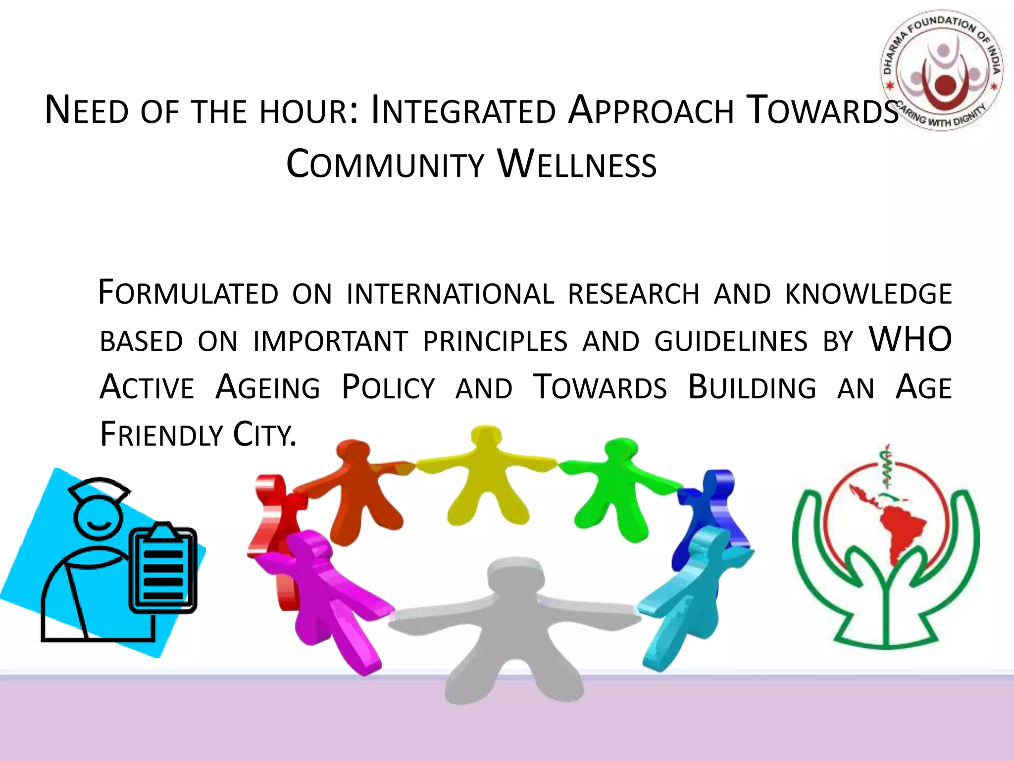 NEED OF THE HOUR: INTEGRATED APPROACH TOWARDS
COMMUNITY WELLNESS
FORMULATED ON INTERNATIONAL RESEARCH AND KNOWLEDGE
BASED ON IMPORTANT PRINCIPLES AND GUIDELINES BY WHO
ACTIVE AGEING POLICY AND TOWARDS BUILDING AN AGE
FRIENDLY CITY.
 