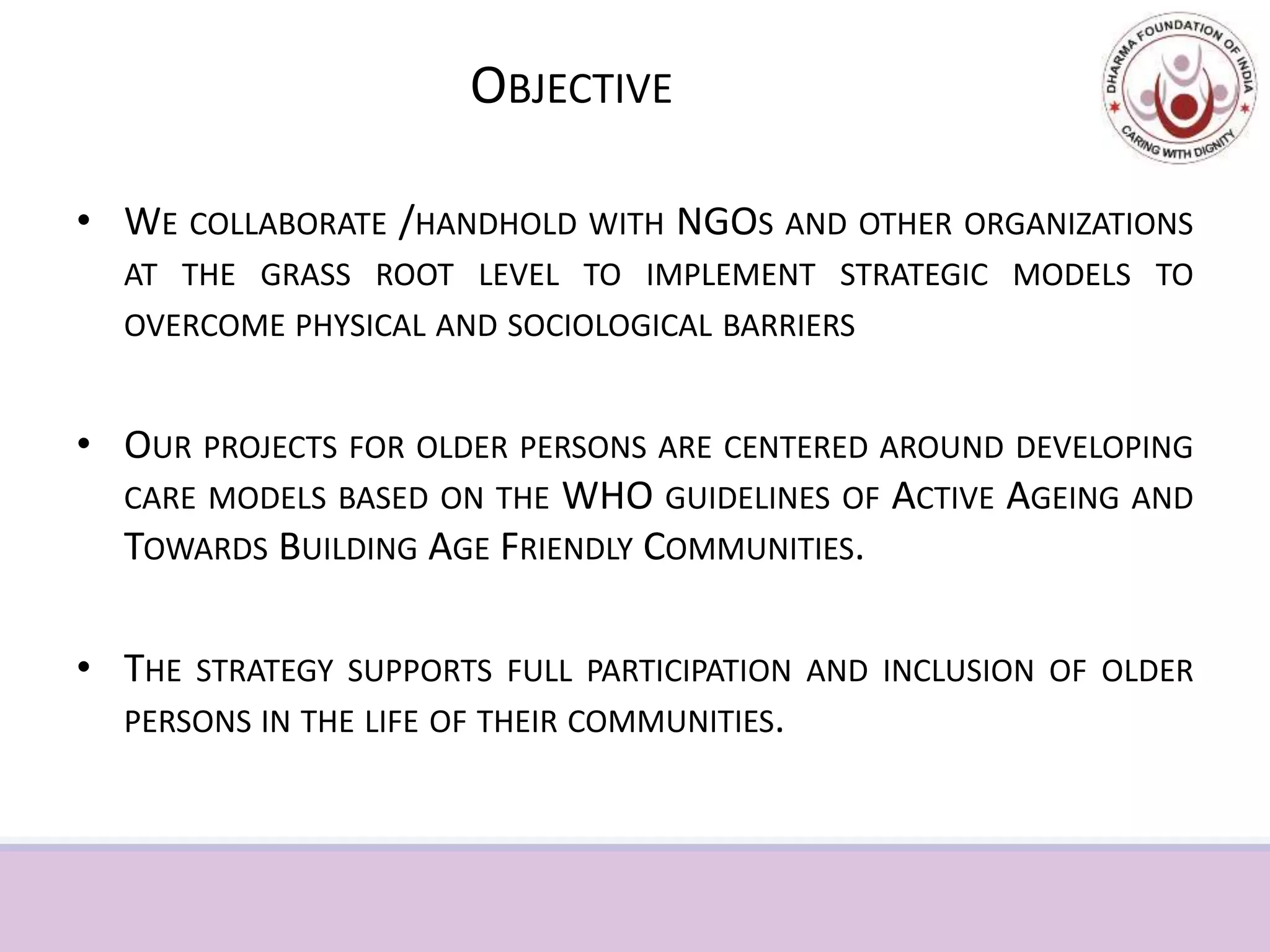 OBJECTIVE
• WE COLLABORATE /HANDHOLD WITH NGOS AND OTHER ORGANIZATIONS
AT THE GRASS ROOT LEVEL TO IMPLEMENT STRATEGIC MODELS TO
OVERCOME PHYSICAL AND SOCIOLOGICAL BARRIERS
• OUR PROJECTS FOR OLDER PERSONS ARE CENTERED AROUND DEVELOPING
CARE MODELS BASED ON THE WHO GUIDELINES OF ACTIVE AGEING AND
TOWARDS BUILDING AGE FRIENDLY COMMUNITIES.
• THE STRATEGY SUPPORTS FULL PARTICIPATION AND INCLUSION OF OLDER
PERSONS IN THE LIFE OF THEIR COMMUNITIES.
 