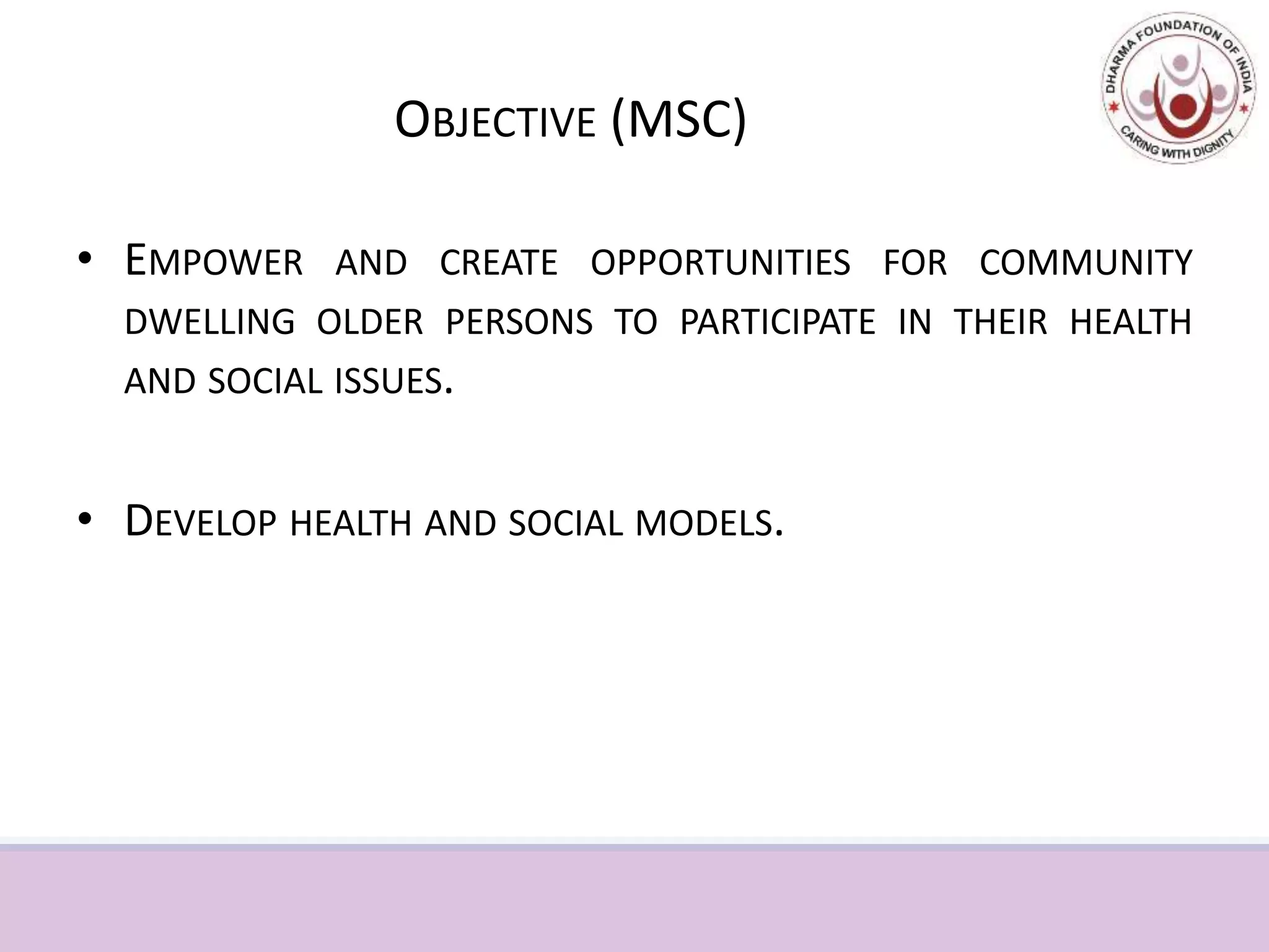 OBJECTIVE (MSC)
• EMPOWER AND CREATE OPPORTUNITIES FOR COMMUNITY
DWELLING OLDER PERSONS TO PARTICIPATE IN THEIR HEALTH
AND SOCIAL ISSUES.
• DEVELOP HEALTH AND SOCIAL MODELS.
 