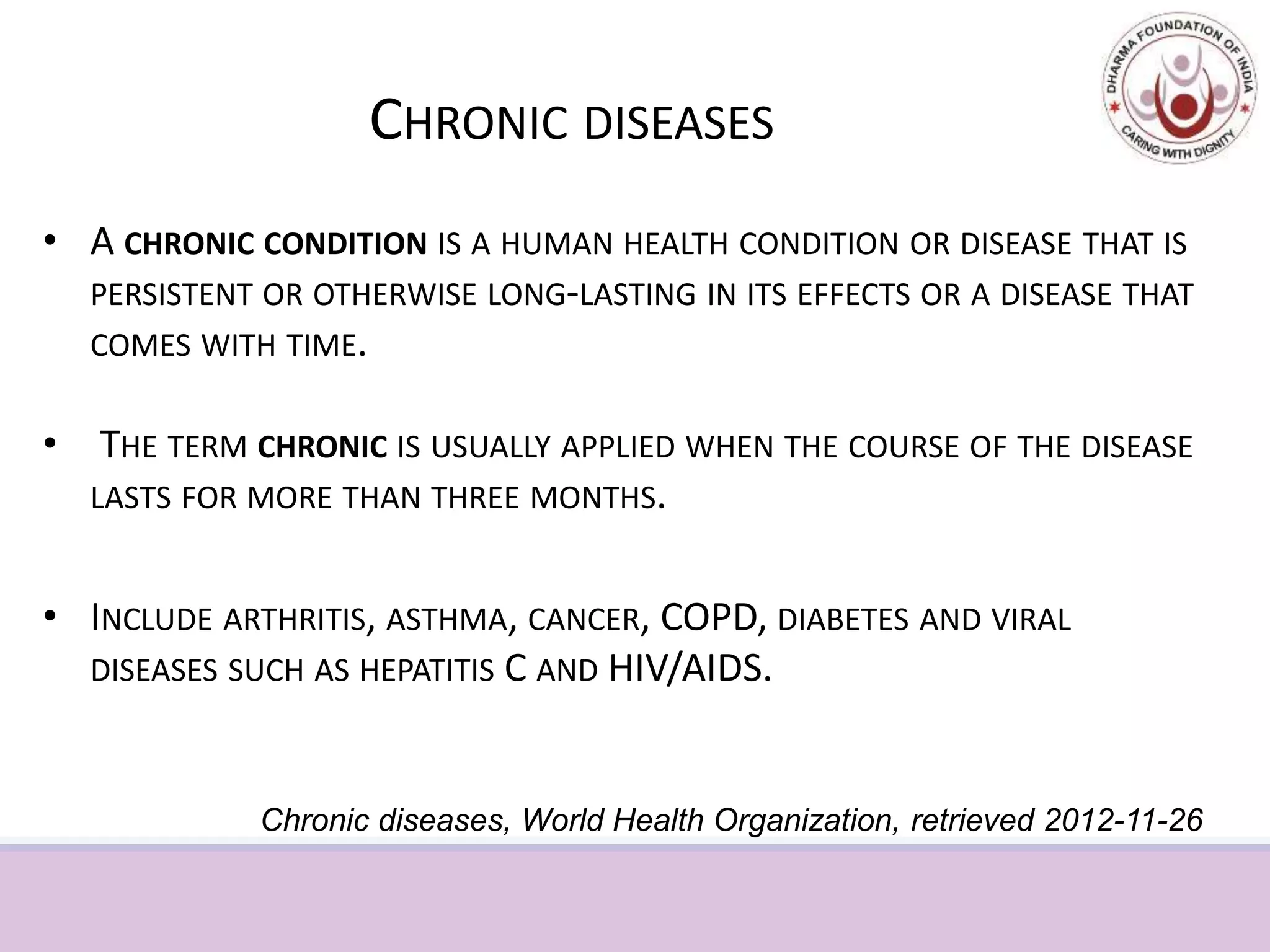 CHRONIC DISEASES
• A CHRONIC CONDITION IS A HUMAN HEALTH CONDITION OR DISEASE THAT IS
PERSISTENT OR OTHERWISE LONG-LASTING IN ITS EFFECTS OR A DISEASE THAT
COMES WITH TIME.
• THE TERM CHRONIC IS USUALLY APPLIED WHEN THE COURSE OF THE DISEASE
LASTS FOR MORE THAN THREE MONTHS.
• INCLUDE ARTHRITIS, ASTHMA, CANCER, COPD, DIABETES AND VIRAL
DISEASES SUCH AS HEPATITIS C AND HIV/AIDS.
Chronic diseases, World Health Organization, retrieved 2012-11-26
 