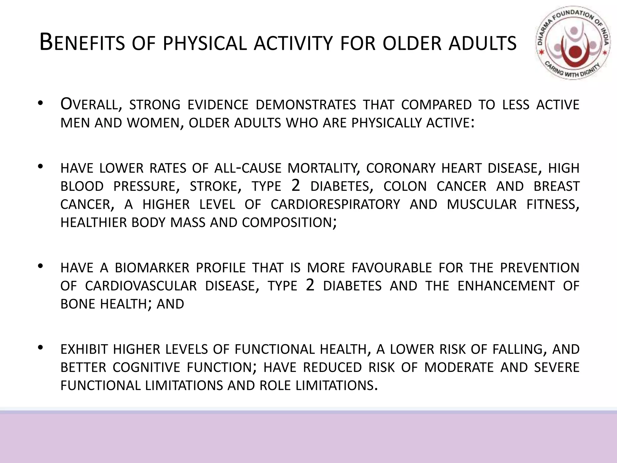 BENEFITS OF PHYSICAL ACTIVITY FOR OLDER ADULTS
• OVERALL, STRONG EVIDENCE DEMONSTRATES THAT COMPARED TO LESS ACTIVE
MEN AND WOMEN, OLDER ADULTS WHO ARE PHYSICALLY ACTIVE:
• HAVE LOWER RATES OF ALL-CAUSE MORTALITY, CORONARY HEART DISEASE, HIGH
BLOOD PRESSURE, STROKE, TYPE 2 DIABETES, COLON CANCER AND BREAST
CANCER, A HIGHER LEVEL OF CARDIORESPIRATORY AND MUSCULAR FITNESS,
HEALTHIER BODY MASS AND COMPOSITION;
• HAVE A BIOMARKER PROFILE THAT IS MORE FAVOURABLE FOR THE PREVENTION
OF CARDIOVASCULAR DISEASE, TYPE 2 DIABETES AND THE ENHANCEMENT OF
BONE HEALTH; AND
• EXHIBIT HIGHER LEVELS OF FUNCTIONAL HEALTH, A LOWER RISK OF FALLING, AND
BETTER COGNITIVE FUNCTION; HAVE REDUCED RISK OF MODERATE AND SEVERE
FUNCTIONAL LIMITATIONS AND ROLE LIMITATIONS.
 