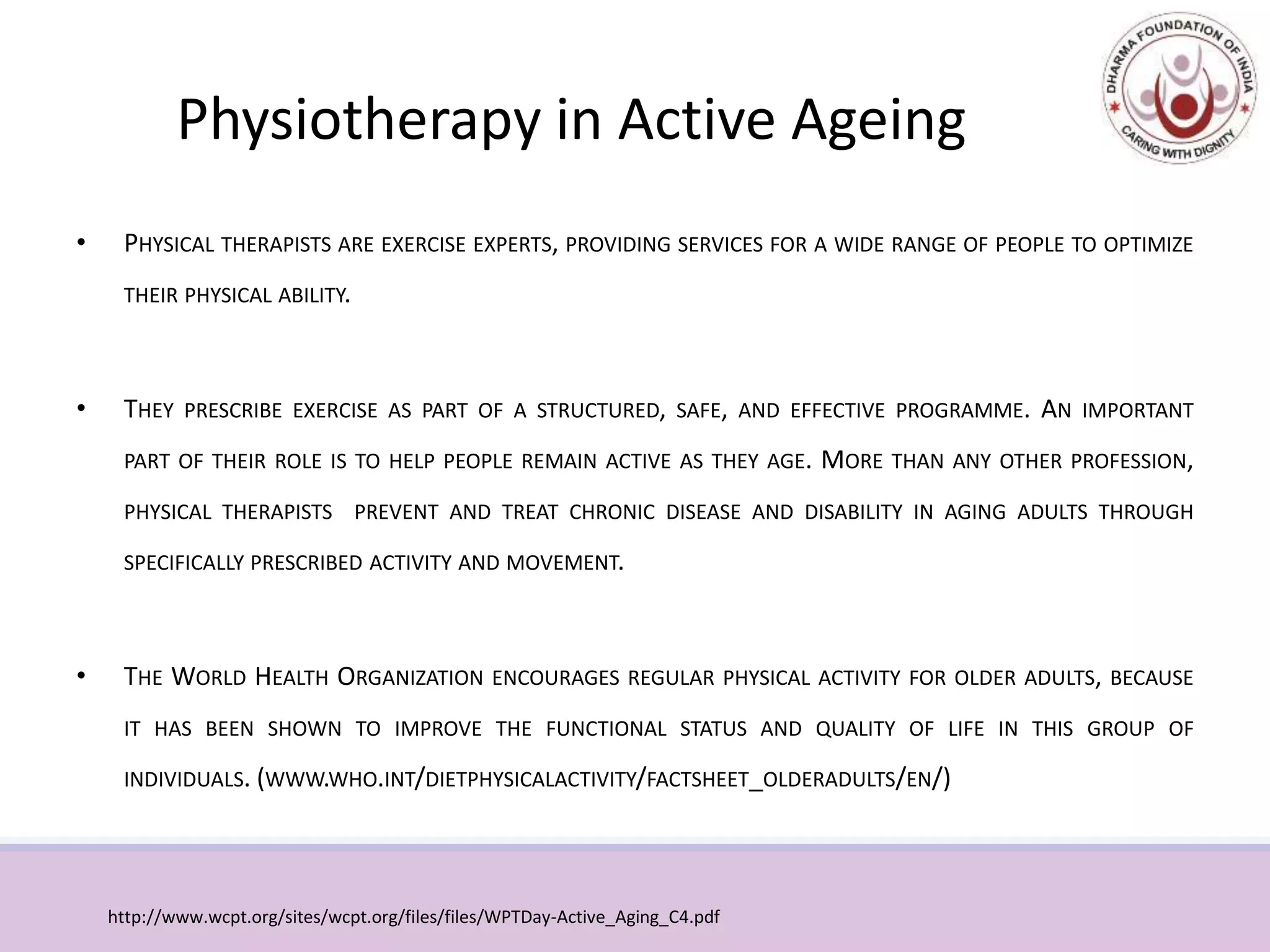 Physiotherapy in Active Ageing
• PHYSICAL THERAPISTS ARE EXERCISE EXPERTS, PROVIDING SERVICES FOR A WIDE RANGE OF PEOPLE TO OPTIMIZE
THEIR PHYSICAL ABILITY.
• THEY PRESCRIBE EXERCISE AS PART OF A STRUCTURED, SAFE, AND EFFECTIVE PROGRAMME. AN IMPORTANT
PART OF THEIR ROLE IS TO HELP PEOPLE REMAIN ACTIVE AS THEY AGE. MORE THAN ANY OTHER PROFESSION,
PHYSICAL THERAPISTS PREVENT AND TREAT CHRONIC DISEASE AND DISABILITY IN AGING ADULTS THROUGH
SPECIFICALLY PRESCRIBED ACTIVITY AND MOVEMENT.
• THE WORLD HEALTH ORGANIZATION ENCOURAGES REGULAR PHYSICAL ACTIVITY FOR OLDER ADULTS, BECAUSE
IT HAS BEEN SHOWN TO IMPROVE THE FUNCTIONAL STATUS AND QUALITY OF LIFE IN THIS GROUP OF
INDIVIDUALS. (WWW.WHO.INT/DIETPHYSICALACTIVITY/FACTSHEET_OLDERADULTS/EN/)
http://www.wcpt.org/sites/wcpt.org/files/files/WPTDay-Active_Aging_C4.pdf
 