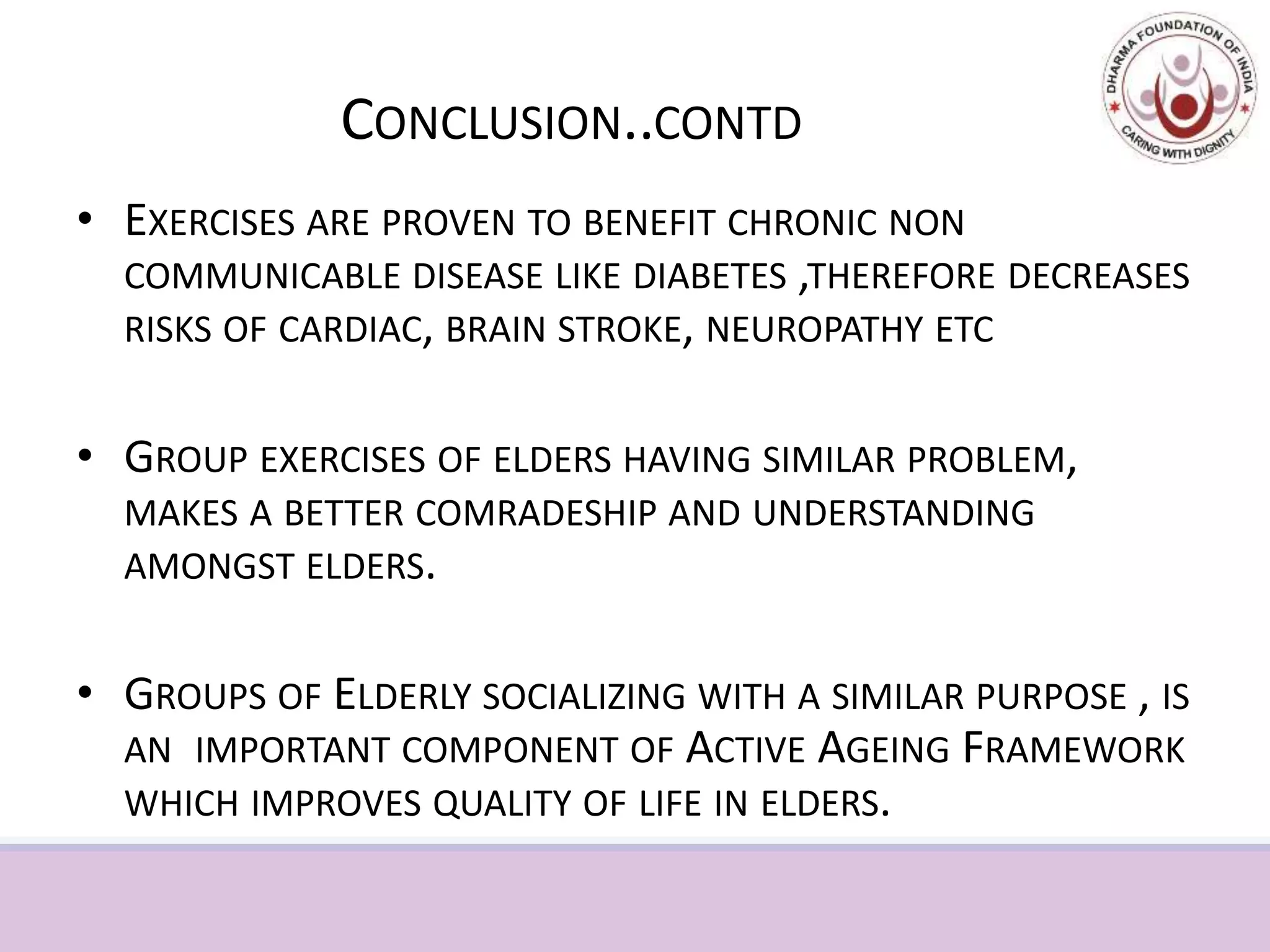 CONCLUSION..CONTD
• EXERCISES ARE PROVEN TO BENEFIT CHRONIC NON
COMMUNICABLE DISEASE LIKE DIABETES ,THEREFORE DECREASES
RISKS OF CARDIAC, BRAIN STROKE, NEUROPATHY ETC
• GROUP EXERCISES OF ELDERS HAVING SIMILAR PROBLEM,
MAKES A BETTER COMRADESHIP AND UNDERSTANDING
AMONGST ELDERS.
• GROUPS OF ELDERLY SOCIALIZING WITH A SIMILAR PURPOSE , IS
AN IMPORTANT COMPONENT OF ACTIVE AGEING FRAMEWORK
WHICH IMPROVES QUALITY OF LIFE IN ELDERS.
 