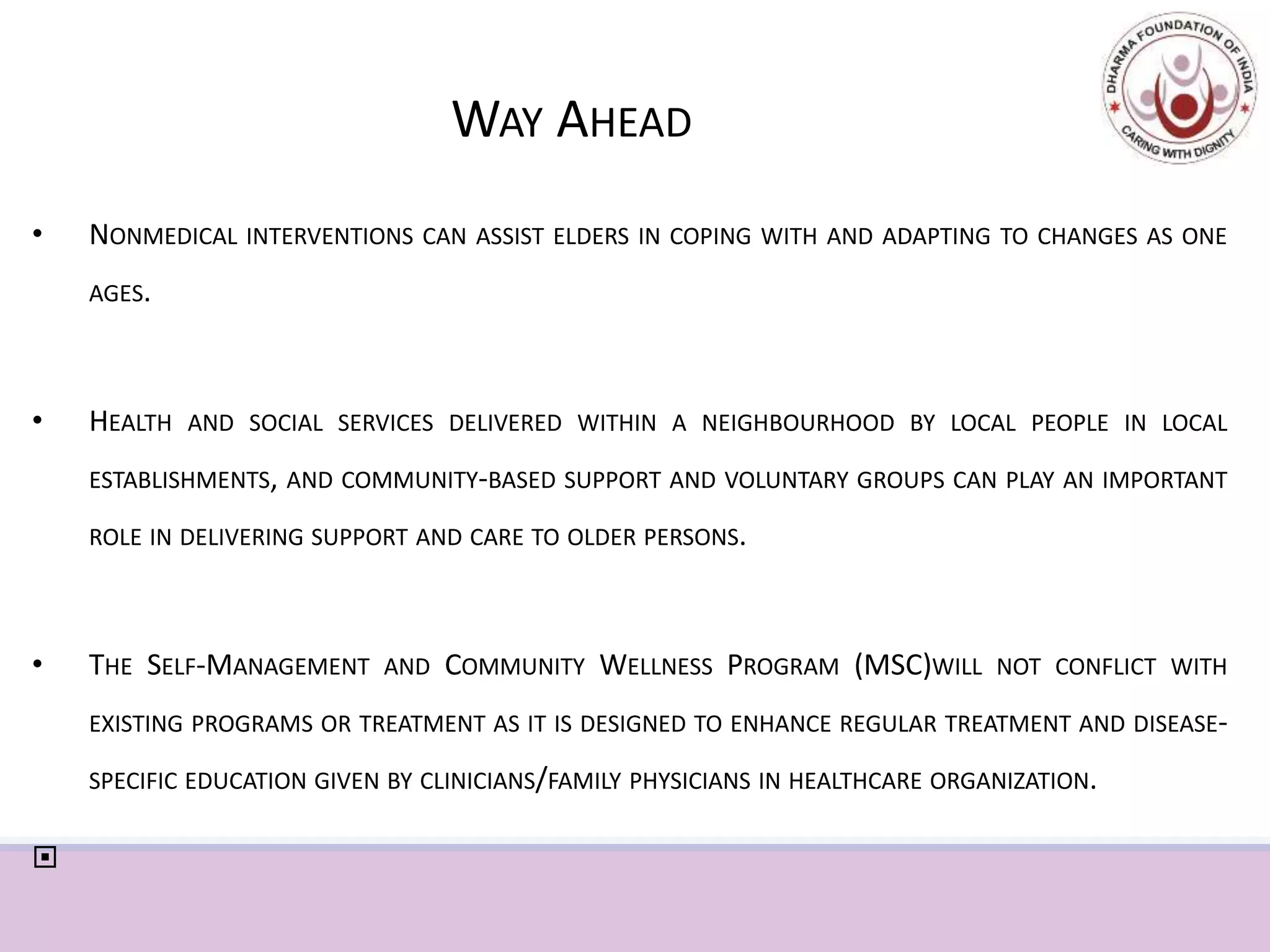 WAY AHEAD
• NONMEDICAL INTERVENTIONS CAN ASSIST ELDERS IN COPING WITH AND ADAPTING TO CHANGES AS ONE
AGES.
• HEALTH AND SOCIAL SERVICES DELIVERED WITHIN A NEIGHBOURHOOD BY LOCAL PEOPLE IN LOCAL
ESTABLISHMENTS, AND COMMUNITY-BASED SUPPORT AND VOLUNTARY GROUPS CAN PLAY AN IMPORTANT
ROLE IN DELIVERING SUPPORT AND CARE TO OLDER PERSONS.
• THE SELF-MANAGEMENT AND COMMUNITY WELLNESS PROGRAM (MSC)WILL NOT CONFLICT WITH
EXISTING PROGRAMS OR TREATMENT AS IT IS DESIGNED TO ENHANCE REGULAR TREATMENT AND DISEASE-
SPECIFIC EDUCATION GIVEN BY CLINICIANS/FAMILY PHYSICIANS IN HEALTHCARE ORGANIZATION.

 