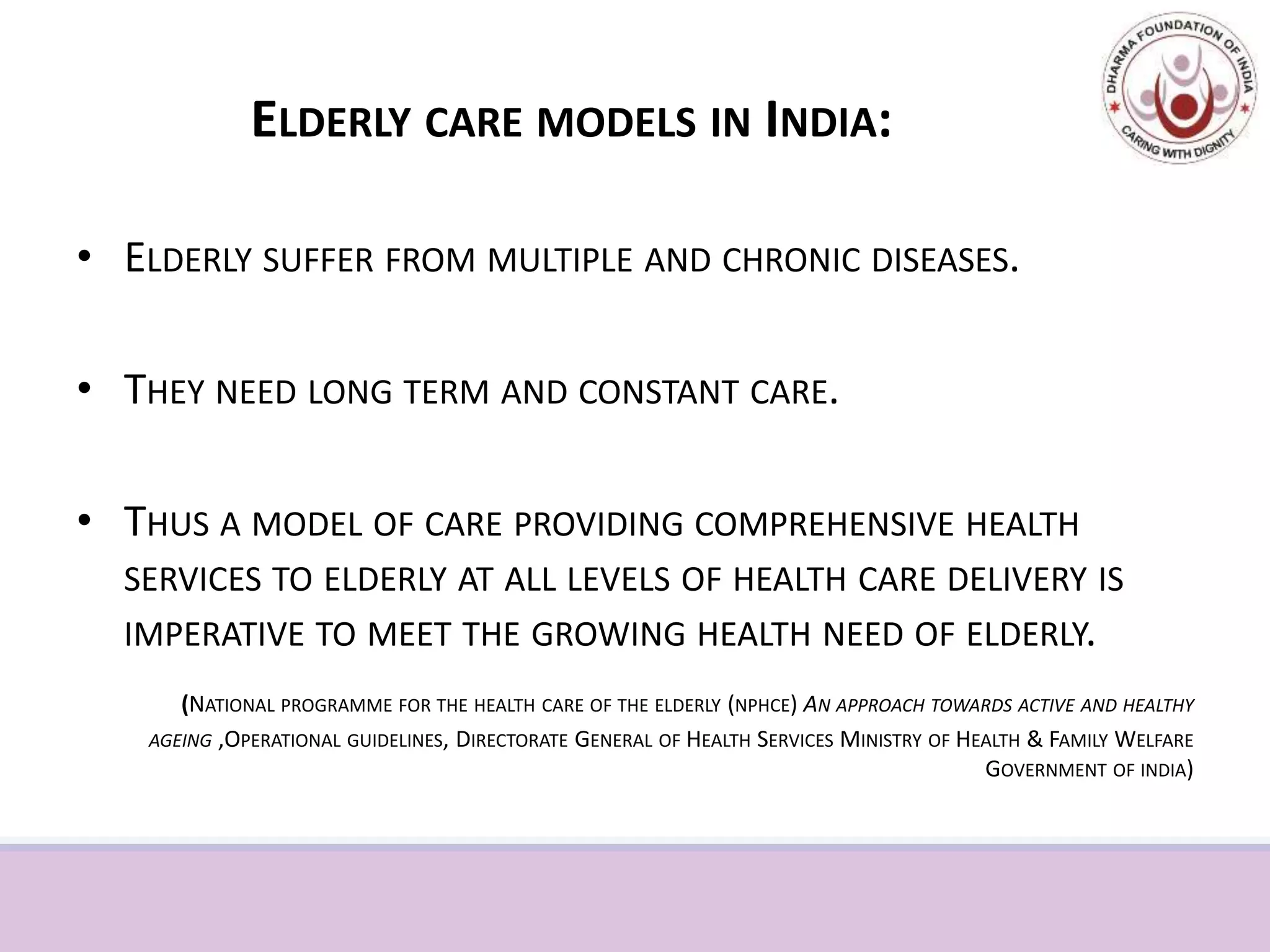 ELDERLY CARE MODELS IN INDIA:
• ELDERLY SUFFER FROM MULTIPLE AND CHRONIC DISEASES.
• THEY NEED LONG TERM AND CONSTANT CARE.
• THUS A MODEL OF CARE PROVIDING COMPREHENSIVE HEALTH
SERVICES TO ELDERLY AT ALL LEVELS OF HEALTH CARE DELIVERY IS
IMPERATIVE TO MEET THE GROWING HEALTH NEED OF ELDERLY.
(NATIONAL PROGRAMME FOR THE HEALTH CARE OF THE ELDERLY (NPHCE) AN APPROACH TOWARDS ACTIVE AND HEALTHY
AGEING ,OPERATIONAL GUIDELINES, DIRECTORATE GENERAL OF HEALTH SERVICES MINISTRY OF HEALTH & FAMILY WELFARE
GOVERNMENT OF INDIA)
 