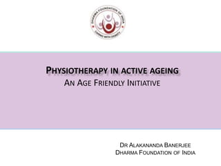 PHYSIOTHERAPY IN ACTIVE AGEING
AN AGE FRIENDLY INITIATIVE
DR ALAKANANDA BANERJEE
DHARMA FOUNDATION OF INDIA
 