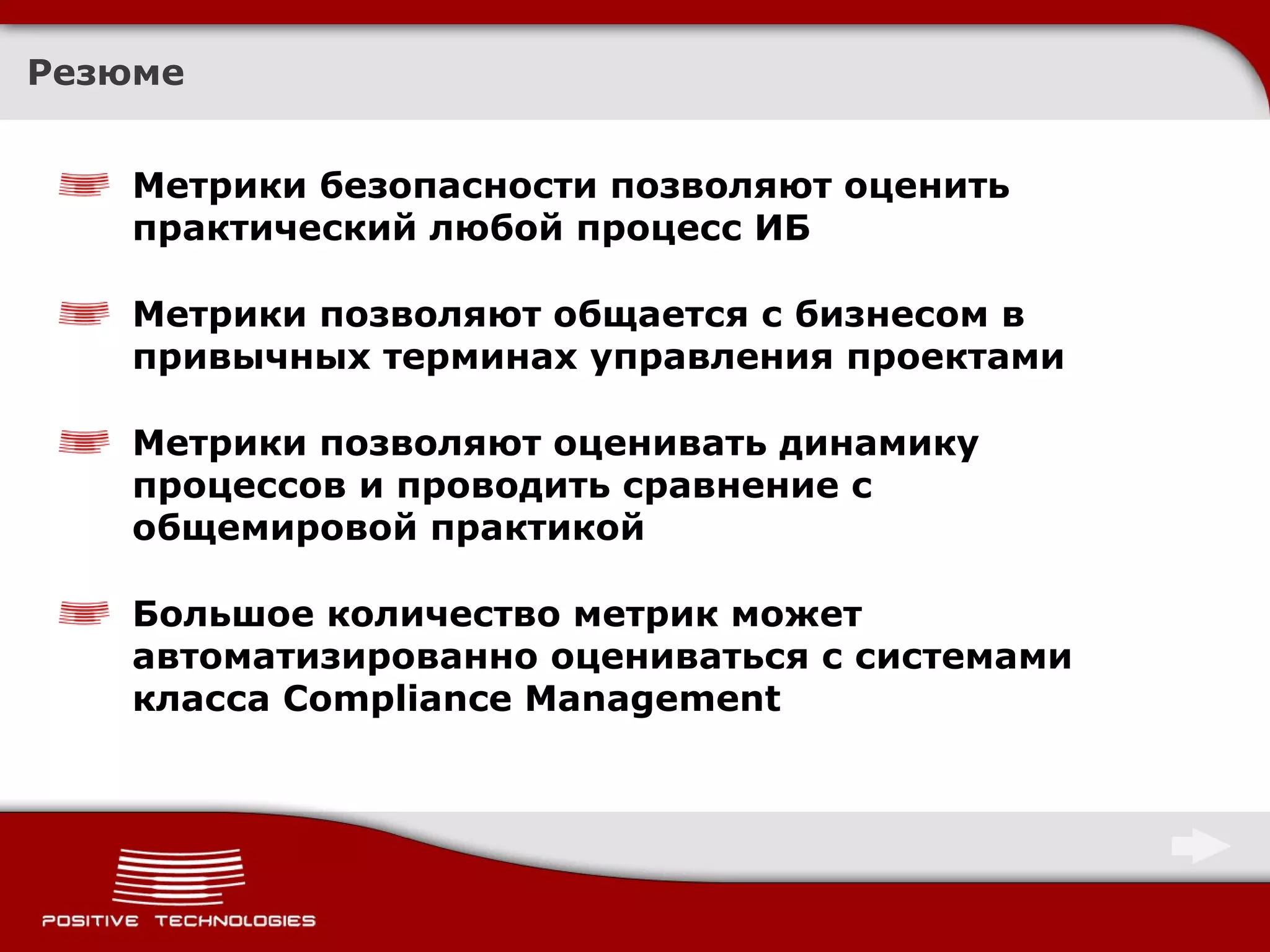 Резюме Метрики безопасности позволяют оценить практический любой процесс ИБ Метрики позволяют общается с бизнесом в привычных терминах управления проектами Метрики позволяют оценивать динамику процессов и проводить сравнение с общемировой практикой Большое количество метрик может автоматизированно оцениваться с системами класса  Compliance Management 