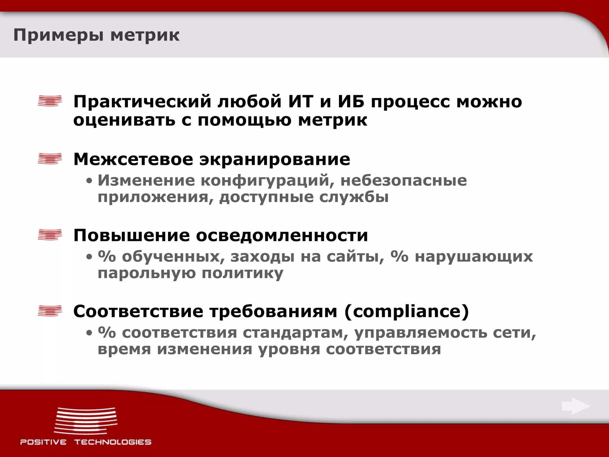 Примеры метрик Практический любой ИТ и ИБ процесс можно оценивать с помощью метрик Межсетевое экранирование Изменение конфигураций, небезопасные приложения, доступные службы Повышение осведомленности % обученных, заходы на сайты, % нарушающих парольную политику Соответствие требованиям ( compliance ) %  соответствия стандартам, управляемость сети, время изменения уровня соответствия 