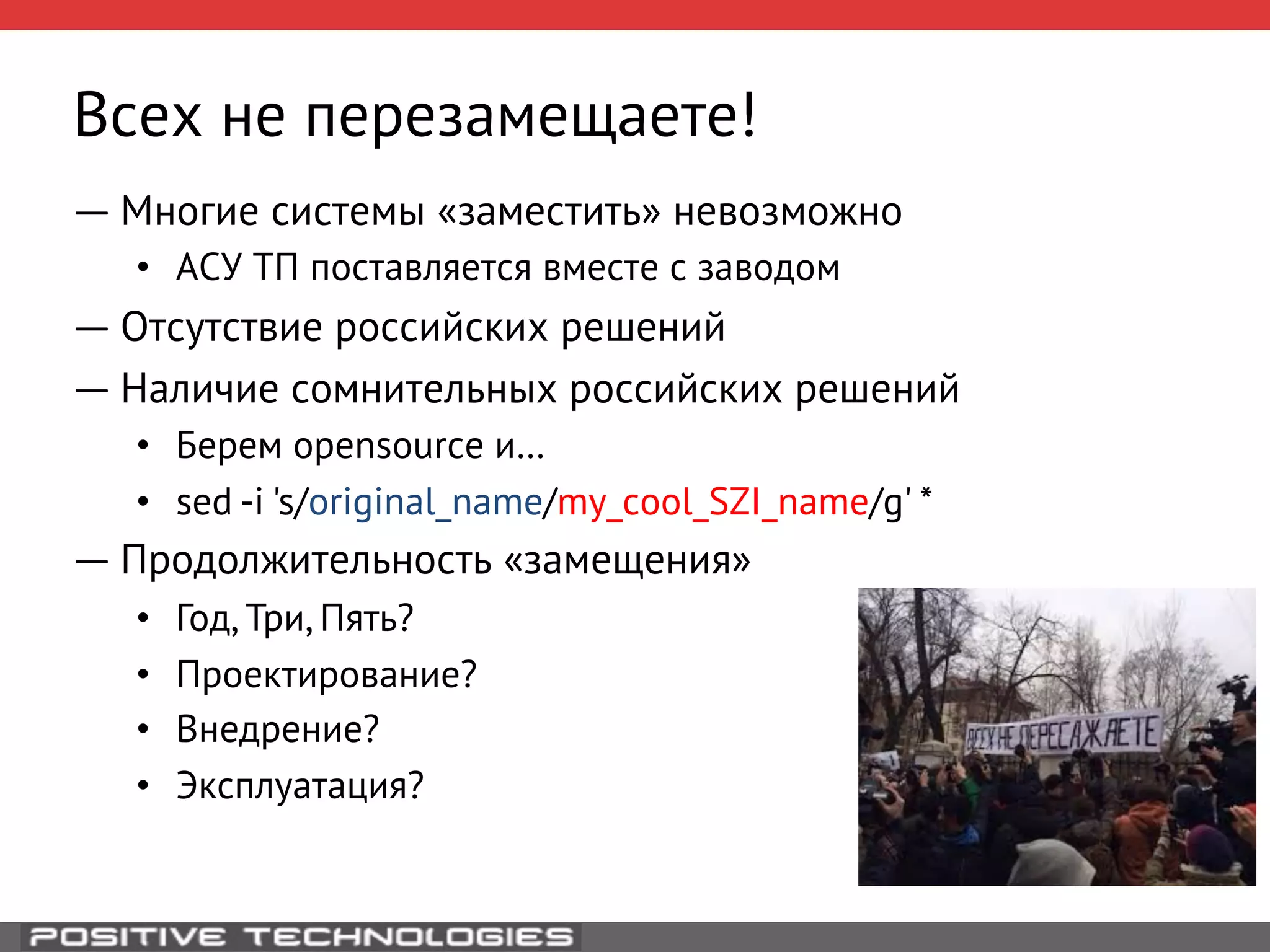 Всех не перезамещаете! 
― Многие системы «заместить» невозможно 
• АСУ ТП поставляется вместе с заводом 
― Отсутствие российских решений 
― Наличие сомнительных российских решений 
• Берем opensource и… 
• sed -i 's/original_name/my_cool_SZI_name/g' * 
― Продолжительность «замещения» 
• Год, Три, Пять? 
• Проектирование? 
• Внедрение? 
• Эксплуатация? 
 