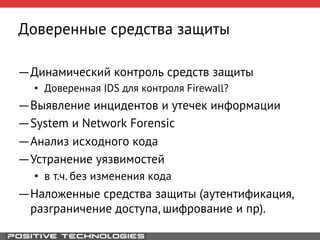 Доверенные средства защиты 
― Динамический контроль средств защиты 
• Доверенная IDS для контроля Firewall? 
― Выявление инцидентов и утечек информации 
― System и Network Forensic 
― Анализ исходного кода 
― Устранение уязвимостей 
• в т.ч. без изменения кода 
― Наложенные средства защиты (аутентификация, 
разграничение доступа, шифрование и пр). 
 