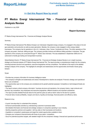 Find Industry reports, Company profiles
ReportLinker                                                                          and Market Statistics



                                              >> Get this Report Now by email!

PT Medco Energi Internasional Tbk - Financial and Strategic
Analysis Review
Published on July 2009

                                                                                                                  Report Summary

PT Medco Energi Internasional Tbk - Financial and Strategic Analysis Review


Summary


PT Medco Energi Internasional Tbk (Medco Energi) is an Indonesian integrated energy company. It is engaged in the areas of oil and
gas exploration and production as well as power generation. Besides, the company is also engaged in other energy related
businesses. The company has its operations in the U.S., Indonesia, Libya, Yemen, Cambodia and Oman. The other operations of the
company are power, chemical, drilling and gas. The company provides onshore and offshore drilling activities in Indonesia. The gas
operations of the company are conducted through PT. Medco Gas Indonesia. This was established in September 2006 and it is
authorized to handle gas trading and transportation business.


Global Markets Direct's PT Medco Energi Internasional Tbk - Financial and Strategic Analysis Review is an in-depth business,
strategic and financial analysis of PT Medco Energi Internasional Tbk. The report provides a comprehensive insight into the company,
including business structure and operations, executive biographies and key competitors. The hallmark of the report is the detailed
strategic analysis of the company. This highlights its strengths and weaknesses and the opportunities and threats it faces going
forward.


Scope


- Provides key company information for business intelligence needs.
- The company's strengths and weaknesses and areas of development or decline are analyzed. Financial, strategic and operational
factors are considered.
- The opportunities open to the company are considered and its growth potential assessed. Competitive or technological threats are
highlighted.
- The report contains critical company information ' business structure and operations, the company history, major products and
services, key competitors, key employees and executive biographies, different locations and important subsidiaries.
- The report provides detailed financial ratios for the past five years as well as interim ratios for the last four quarters.
- Financial ratios include profitability, margins and returns, liquidity and leverage, financial position and efficiency ratios.


Reasons to buy


- A quick 'one-stop-shop' to understand the company.
- Enhance business/sales activities by understanding customers' businesses better.
- Get detailed information and financial and strategic analysis on companies operating in your industry.
- Identify prospective partners and suppliers ' with key data on their businesses and locations.
- Capitalize on competitor's weaknesses and target the market opportunities available to them.
- Compare your company's financial trends with those of your peers / competitors.
- Scout for potential acquisition targets, with detailed insight into the companies' strategic, financial and operational performance.



PT Medco Energi Internasional Tbk - Financial and Strategic Analysis Review                                                        Page 1/5
 