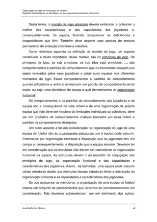 Organização do jogo de uma equipa de Futebol.
Aspectos metodológicos na abordagem da sua organização estrutural e funcional.
Desta forma, o modelo de jogo adoptado deverá evidenciar e potenciar o
melhor das características e das capacidades dos jogadores e,
consequentemente, da equipa, fazendo desaparecer as deficiências e
incapacidades que têm. Também deve assumir uma postura de procura
permanente de evolução individual e colectiva.
Como referimos aquando da definição de modelo de jogo, um aspecto
constituinte e muito importante desse modelo são os princípios de jogo. Os
princípios de jogo, os sub princípios, os sub (dos sub) princípios, ..., são
comportamentos e padrões de comportamento que os treinadores desejam que
sejam revelados pelos seus jogadores e pelas suas equipas nos diferentes
momentos do jogo. Esses comportamentos e padrões de comportamento
quando articulados e entre si evidenciam um padrão de comportamento ainda
maior, ou seja, uma identidade de equipa a qual denominamos de organização
funcional.
Os comportamentos e os padrões de comportamento dos jogadores e da
equipa são a consequência de uma ordem e de uma organização da própria
equipa que não deve ser indutora de limitações individuais ou colectivas, deve
ser sim produtora de comportamentos criativos balizados por essa ordem e
padrões de comportamento desejados.
Um outro aspecto a ter em consideração na organização do jogo de uma
equipa de futebol são as organizações estruturais que a equipa pode assumir.
Entende-se por organização estrutural a disposição que os jogadores têm em
campo e, consequentemente, a disposição que a equipa assume. Devemos ter
em consideração que as estruturas não devem ser castradoras da organização
funcional da equipa. As estruturas devem ir ao encontro da conjugação dos
princípios de jogo, da organização funcional e das capacidades e
características dos jogadores. Assim, se treinadas, uma equipa pode assumir
várias estruturas desde que nenhuma dessas estruturas limite a interacção da
organização funcional e as capacidades e características dos jogadores.
Do que acabamos de mencionar, a organização de uma equipa de futebol
implica um conjunto de procedimentos que devemos ter permanentemente em
consideração. Não devemos sobrevalorizar um em detrimento dos outros,
José Guilherme Oliveira 4
 