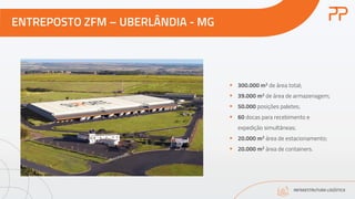 ENTREPOSTO ZFM – UBERLÂNDIA - MG
INFRAESTRUTURA LOGÍSTICA
§ 300.000 m2 de área total;
§ 39.000 m2 de área de armazenagem;
§ 50.000 posições paletes;
§ 60 docas para recebimento e
expedição simultâneas;
§ 20.000 m2 área de estacionamento;
§ 20.000 m2 área de containers.
 