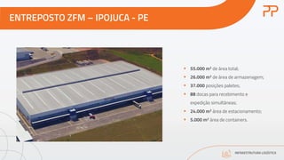 ENTREPOSTO ZFM – IPOJUCA - PE
INFRAESTRUTURA LOGÍSTICA
§ 55.000 m2 de área total;
§ 26.000 m2 de área de armazenagem;
§ 37.000 posições paletes;
§ 88 docas para recebimento e
expedição simultâneas;
§ 24.000 m2 área de estacionamento;
§ 5.000 m2 área de containers.
 
