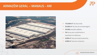 ARMAZÉM GERAL – MANAUS - AM
INFRAESTRUTURA LOGÍSTICA
§ 133.000 m2 de área total;
§ 20.000 m2 de área de armazenagem;
§ 20.000 posições paletes;
§ 18 docas para recebimento e
expedição simultâneas;
§ 3.000 m2 área de estacionamento;
§ 3.000 m2 área de containers.
 
