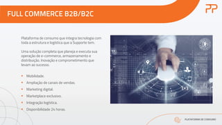 FULL COMMERCE B2B/B2C
PLATAFORMA DE CONSUMO
Plataforma de consumo que integra tecnologia com
toda a estrutura e logística que a Supporte tem.
Uma solução completa que planeja e executa sua
operação de e-commerce, armazenamento e
distribuição. Inovação e comprometimento que
levam ao sucesso.
§ Mobilidade.
§ Ampliação de canais de vendas.
§ Marketing digital.
§ Marketplace exclusivo.
§ Integração logística.
§ Disponibilidade 24 horas.
 