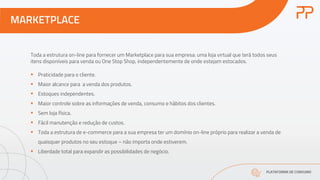 MARKETPLACE
PLATAFORMA DE CONSUMO
Toda a estrutura on-line para fornecer um Marketplace para sua empresa: uma loja virtual que terá todos seus
itens disponíveis para venda ou One Stop Shop, independentemente de onde estejam estocados.
§ Praticidade para o cliente.
§ Maior alcance para a venda dos produtos.
§ Estoques independentes.
§ Maior controle sobre as informações de venda, consumo e hábitos dos clientes.
§ Sem loja física.
§ Fácil manutenção e redução de custos.
§ Toda a estrutura de e-commerce para a sua empresa ter um domínio on-line próprio para realizar a venda de
quaisquer produtos no seu estoque – não importa onde estiverem.
§ Liberdade total para expandir as possibilidades de negócio.
 