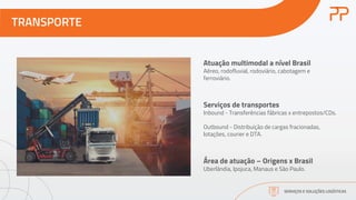 TRANSPORTE
SERVIÇOS E SOLUÇÕES LOGÍSTICAS
Atuação multimodal a nível Brasil
Aéreo, rodofluvial, rodoviário, cabotagem e
ferroviário.
Serviços de transportes
Inbound - Transferências fábricas x entrepostos/CDs.
Outbound - Distribuição de cargas fracionadas,
lotações, courier e DTA.
Área de atuação – Origens x Brasil
Uberlândia, Ipojuca, Manaus e São Paulo.
 