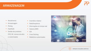 ARMAZENAGEM
SERVIÇOS E SOLUÇÕES LOGÍSTICAS
§ Recebimento
§ Armazenagem
§ Picking
§ Expedição
§ Gestão dos produtos:
FIFO, NF, número de série
e customizados
§ Inventário rotativo
§ Radiofrequência
§ Informações em tempo real
§ Sistema WMS
§ EDI
§ Cross Docking
§ Relatórios customizados
 