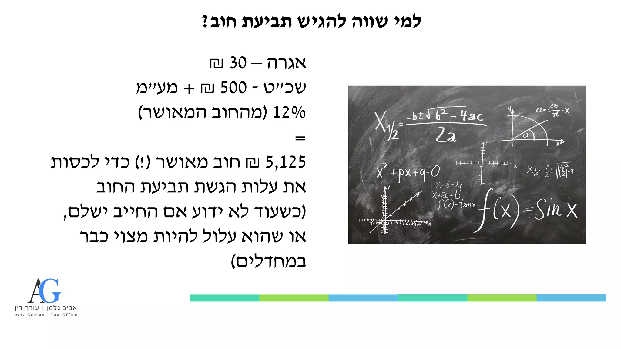 ‫חוב‬ ‫תביעת‬ ‫להגיש‬ ‫שווה‬ ‫למי‬
?
‫אגרה‬
–
30
₪
‫שכ‬
"
‫ט‬
-
500
₪
+
‫מע‬
"
‫מ‬
12%
(
‫המאושר‬ ‫מהחוב‬
)
=
5,125
₪
‫מאושר‬ ‫חוב‬
)!(
‫לכסות‬ ‫כדי‬
‫החוב‬ ‫תביעת‬ ‫הגשת‬ ‫עלות‬ ‫את‬
(
‫ישלם‬ ‫החייב‬ ‫אם‬ ‫ידוע‬ ‫לא‬ ‫כשעוד‬
,
‫כבר‬ ‫מצוי‬ ‫להיות‬ ‫עלול‬ ‫שהוא‬ ‫או‬
‫במחדלים‬
)
 
