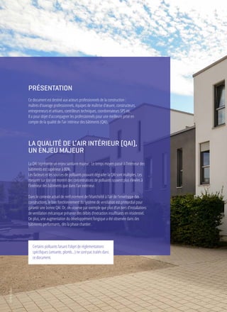 AGENCEQUALITÉCONSTRUCTION - Qualité de l’air intérieur - Bonnes pratiques dès la programmation - 2019
PRÉSENTATION
Ce document est destiné aux acteurs professionnels de la construction :
maîtres d’ouvrage professionnels, équipes de maîtrise d’œuvre, constructeurs,
entrepreneurs et artisans, contrôleurs techniques, coordonnateurs SPS etc.
Il a pour objet d’accompagner les professionnels pour une meilleure prise en
compte de la qualité de l’air intérieur des bâtiments (QAI).
Certains polluants faisant l’objet de réglementations
spécifiques (amiante, plomb…) ne sont pas traités dans
ce document.
LA QUALITÉ DE L’AIR INTÉRIEUR (QAI),
UN ENJEU MAJEUR
La QAI représente un enjeu sanitaire majeur. Le temps moyen passé à l’intérieur des
bâtiments est supérieur à 80%.
Les facteurs et les sources de polluants pouvant dégrader la QAI sont multiples. Les
mesures sur site ont montré des concentrations de polluants souvent plus élevées à
l’intérieur des bâtiments que dans l’air extérieur.
Dans le contexte actuel de renforcement de l’étanchéité à l’air de l’enveloppe des
constructions, le bon fonctionnement du système de ventilation est primordial pour
garantir une bonne QAI. Or, on observe par exemple que plus d’un tiers d’installations
de ventilation mécanique présente des débits d’extraction insuffisants en résidentiel.
De plus, une augmentation du développement fongique a été observée dans des
bâtiments performants, dès la phase chantier.
©AHFotobox
 