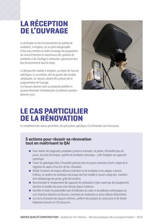 AGENCEQUALITÉCONSTRUCTION - Qualité de l’air intérieur - Bonnes pratiques dès la programmation - 2019
LE CAS PARTICULIER
DE LA RÉNOVATION
En complément des actions présentées, des précautions spécifiques à la rénovation sont nécessaires.
La vérification du bon fonctionnement du système de
ventilation, à réception, est un point indispensable.
Il faut aussi remettre au maître d’ouvrage des propositions
de contrat d’entretien et maintenance des systèmes de
ventilation et de chauffage à combustion, garantissant leur
bon fonctionnement dans le temps.
La QAI peut être évaluée à réception, au moyen de mesures
spécifiques. Le cas échéant, afin de garantir des résultats
satisfaisants, ces mesures doivent être prévues dès la
programmation de l’ouvrage.
Ces mesures devront suivre un protocole prédéfini et
peuvent demander l’immobilisation du bâtiment pendant
plusieurs jours.
5 actions pour réussir sa rénovation
tout en maîtrisant la QAI
ΔΔ Faire réaliser des diagnostics préalables (présence d’amiante, de plomb, d’humidité dans les
parois, de ponts thermiques, système de ventilation mécanique…) afin d’adopter une approche
systémique.
ΔΔ Traiter les pathologies liées à l’humidité présente dans les parois existantes et tenir compte de la
migration de vapeur d’eau lors de leur rénovation.
ΔΔ Vérifier l’existence de moyens efficaces d’aération ou de ventilation et les adapter si besoin.
À défaut, un système de ventilation mécanique doit être installé en tenant compte des transferts
d’air (détalonnage des portes, grille de transfert).
ΔΔ Recommander le remplacement des appareils de combustion à foyer ouvert par des équipements
étanches et installer des prises d’air directes depuis l’extérieur.
ΔΔ Identifier et traiter les potentielles voies d’infiltration du radon et de pollutions anthropiques du
sol à l’interface bâtiment-sol (fissures, traversées de canalisation et autres défauts d’étanchéité).
ΔΔ Lors de la rénovation des espaces intérieurs, préférer des produits de construction et de finition
faiblement émissifs en COV (classe A+).
LA RÉCEPTION
DE L’OUVRAGE
©PhotoAQC
 
