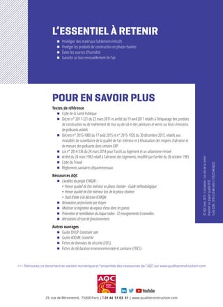 POUR EN SAVOIR PLUS
Textes de référence
ΔΔ Code de la Santé Publique
ΔΔ Décret n° 2011-321 du 23 mars 2011 et arrêté du 19 avril 2011 relatifs à l’étiquetage des produits
de construction ou de revêtement de mur ou de sol et des peintures et vernis sur leurs émissions
de polluants volatils
ΔΔ Décrets n° 2015-1000 du 17 août 2015 et n° 2015-1926 du 30 décembre 2015, relatifs aux
modalités de surveillance de la qualité de l’air intérieur et à l’évaluation des moyens d’aération et
de mesure des polluants dans certains ERP
ΔΔ Loi n° 2014-336 du 24 mars 2014 pour l’accès au logement et un urbanisme rénové
ΔΔ Arrêté du 24 mars 1982 relatif à l’aération des logements, modifié par l’arrêté du 28 octobre 1983
ΔΔ Code du Travail
ΔΔ Règlements sanitaires départementaux
Ressources AQC
ΔΔ Livrables du projet ICHAQAI :
• Penser qualité de l’air intérieur en phase chantier - Guide méthodologique
• Penser qualité de l’air intérieur lors de la phase chantier
• Outil d’aide à la décision ICHAQAI
ΔΔ Rénovation performante par étapes
ΔΔ Maitriser la migration de vapeur d‘eau dans les parois
ΔΔ Prévention et remédiation du risque radon : 12 enseignements à connaître.
ΔΔ Attestations d’essai de fonctionnement
Autres ouvrages
ΔΔ Guide DHUP Construire sain
ΔΔ Guide ADEME Grand Air
ΔΔ Fiches de données de sécurité (FDS)
ΔΔ Fiches de déclaration environnementale et sanitaire (FDES)
>>> Retrouvez ce document en version numérique et l’ensemble des ressources de l’AQC sur www.qualiteconstruction.com
©AQCmars2019-Conception:Lesclésdelacomm’
ImprimésurpapierqualitéPEFC
CodeISBN:978-2-35443-602-59782354436025
L’ESSENTIEL À RETENIR
ΔΔ Privilégier des matériaux faiblement émissifs
ΔΔ Protéger les produits de construction en phase chantier
ΔΔ Éviter les sources d’humidité
ΔΔ Garantir un bon renouvellement de l’air
Prévenir les désordres,
améliorer la qualité
de la construction
29, rue de Miromesnil, 75008 Paris | T 01 44 51 03 51 | www.qualiteconstruction.com
 