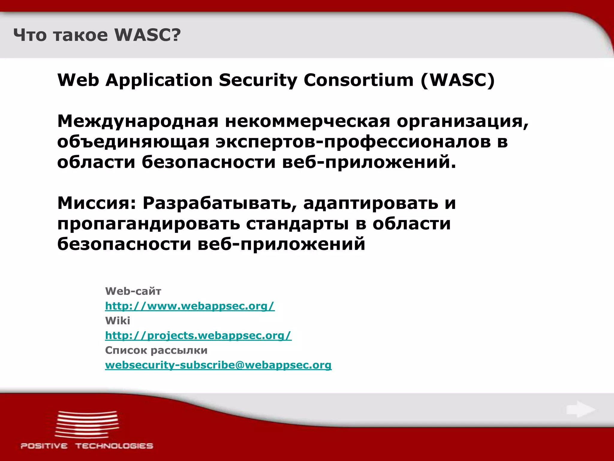 Что такое WASC?Web Application Security Consortium (WASC) Международная некоммерческая организация, объединяющая экспертов-профессионалов в области безопасности веб-приложений. Миссия: Разрабатывать, адаптировать и пропагандировать стандарты в области безопасности веб-приложенийWeb-сайтhttp://www.webappsec.org/Wiki http://projects.webappsec.org/Список рассылкиwebsecurity-subscribe@webappsec.org