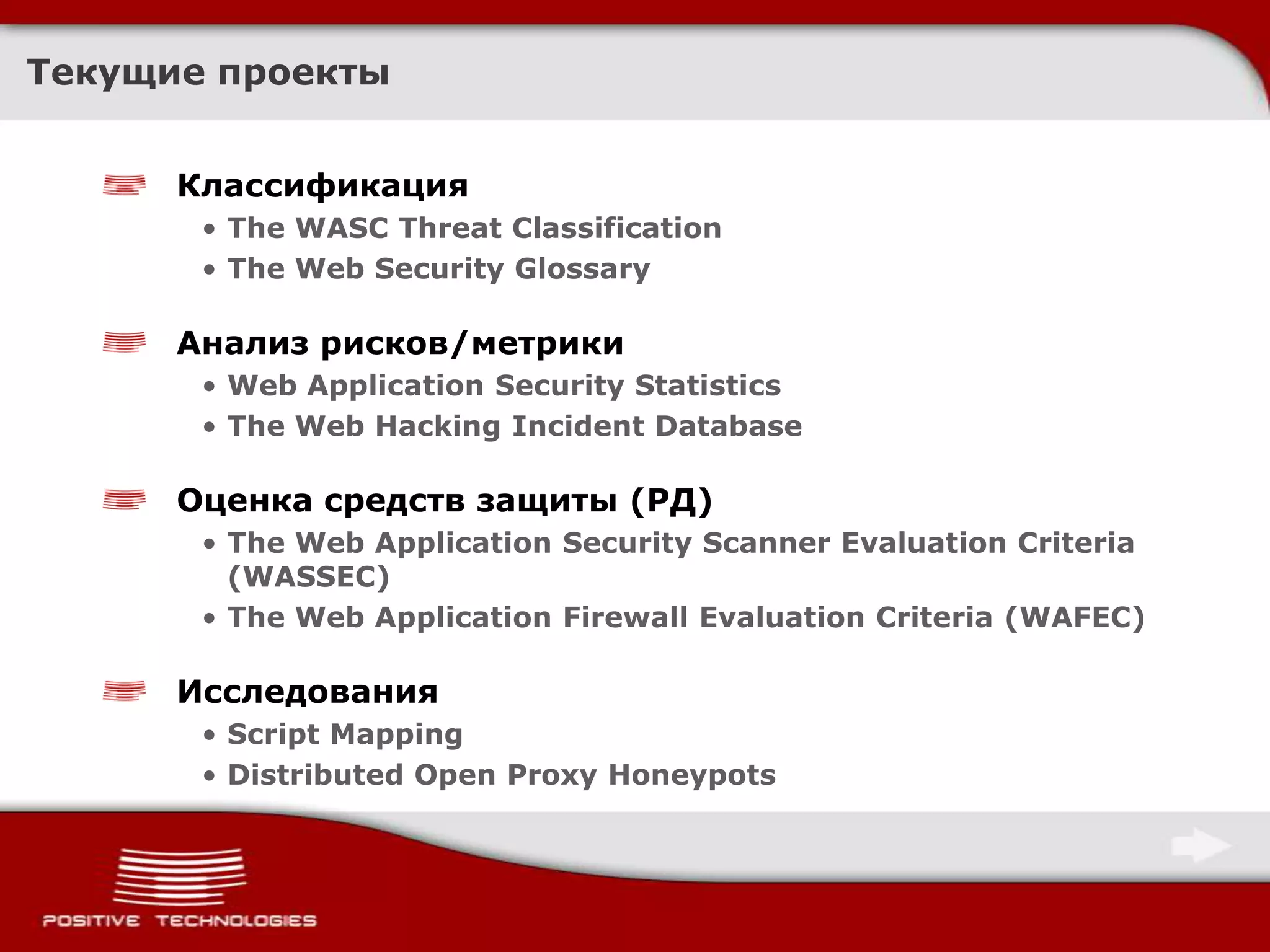 Текущие проектыКлассификацияThe WASC Threat ClassificationThe Web Security GlossaryАнализ рисков/метрикиWeb Application Security StatisticsThe Web Hacking Incident DatabaseОценка средств защиты (РД)The Web Application Security Scanner Evaluation Criteria (WASSEC) The Web Application Firewall Evaluation Criteria (WAFEC)ИсследованияScript MappingDistributed Open Proxy Honeypots