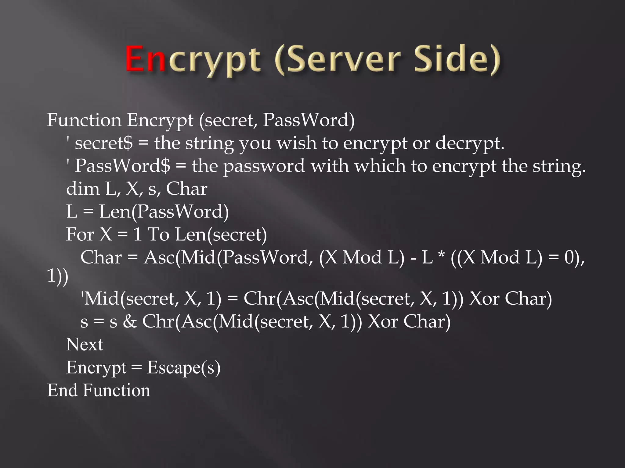 Function Encrypt (secret, PassWord)
  ' secret$ = the string you wish to encrypt or decrypt.
  ' PassWord$ = the password with which to encrypt the string.
  dim L, X, s, Char
  L = Len(PassWord)
  For X = 1 To Len(secret)
     Char = Asc(Mid(PassWord, (X Mod L) - L * ((X Mod L) = 0),
1))
     'Mid(secret, X, 1) = Chr(Asc(Mid(secret, X, 1)) Xor Char)
     s = s & Chr(Asc(Mid(secret, X, 1)) Xor Char)
  Next
  Encrypt = Escape(s)
End Function
 