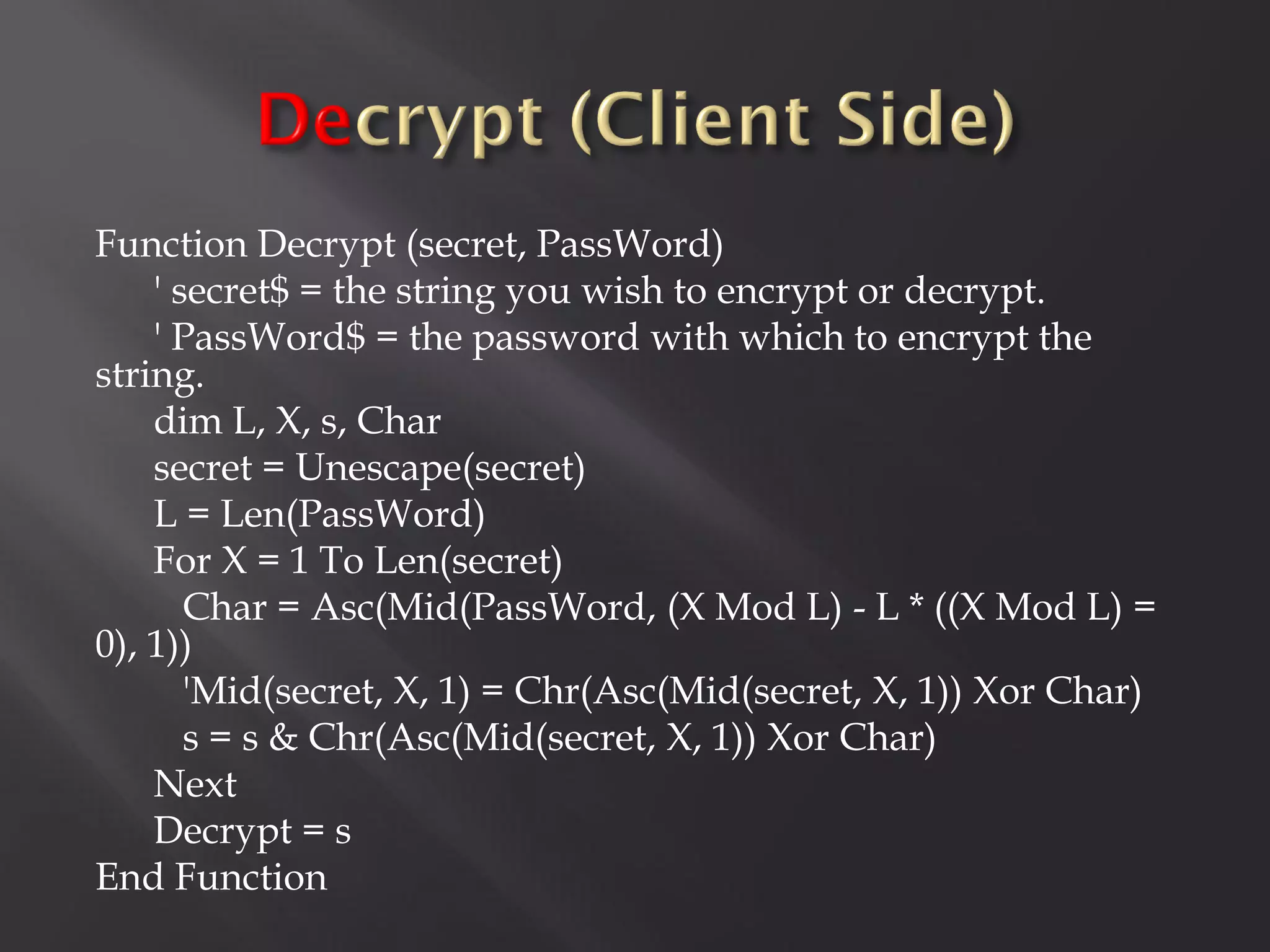 Function Decrypt (secret, PassWord)
    ' secret$ = the string you wish to encrypt or decrypt.
    ' PassWord$ = the password with which to encrypt the
string.
    dim L, X, s, Char
    secret = Unescape(secret)
    L = Len(PassWord)
    For X = 1 To Len(secret)
       Char = Asc(Mid(PassWord, (X Mod L) - L * ((X Mod L) =
0), 1))
       'Mid(secret, X, 1) = Chr(Asc(Mid(secret, X, 1)) Xor Char)
       s = s & Chr(Asc(Mid(secret, X, 1)) Xor Char)
    Next
    Decrypt = s
End Function
 