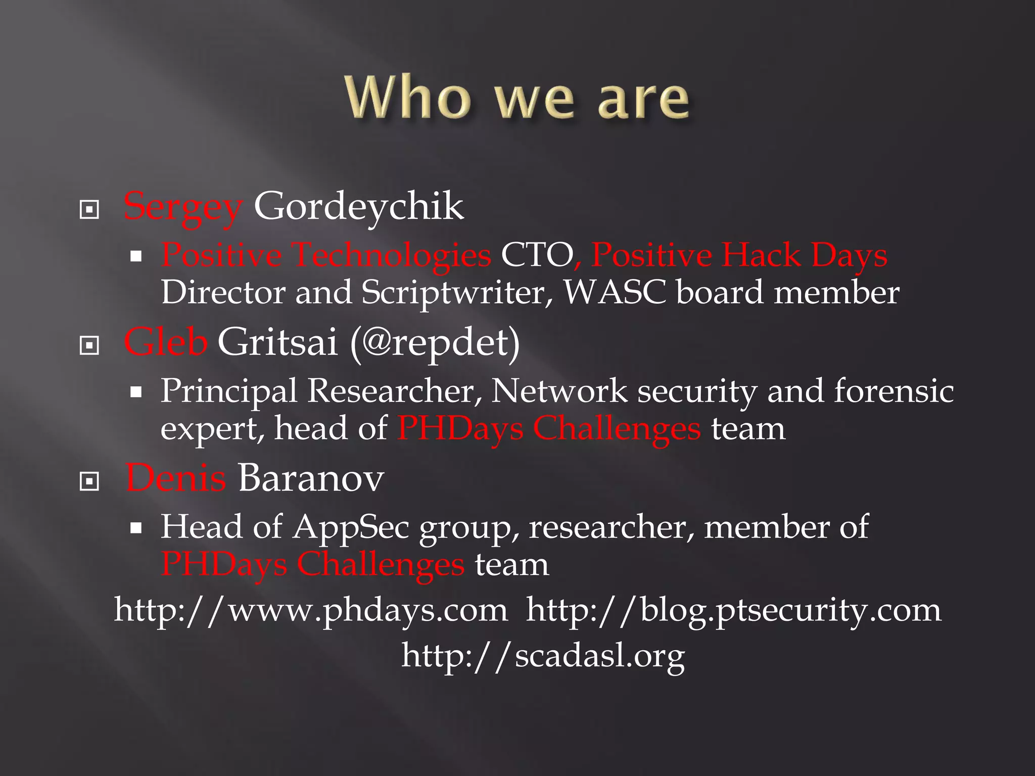    Sergey Gordeychik
       Positive Technologies CTO, Positive Hack Days
        Director and Scriptwriter, WASC board member
   Gleb Gritsai (@repdet)
       Principal Researcher, Network security and forensic
        expert, head of PHDays Challenges team
   Denis Baranov
      Head of AppSec group, researcher, member of
       PHDays Challenges team
    http://www.phdays.com http://blog.ptsecurity.com
                    http://scadasl.org
 