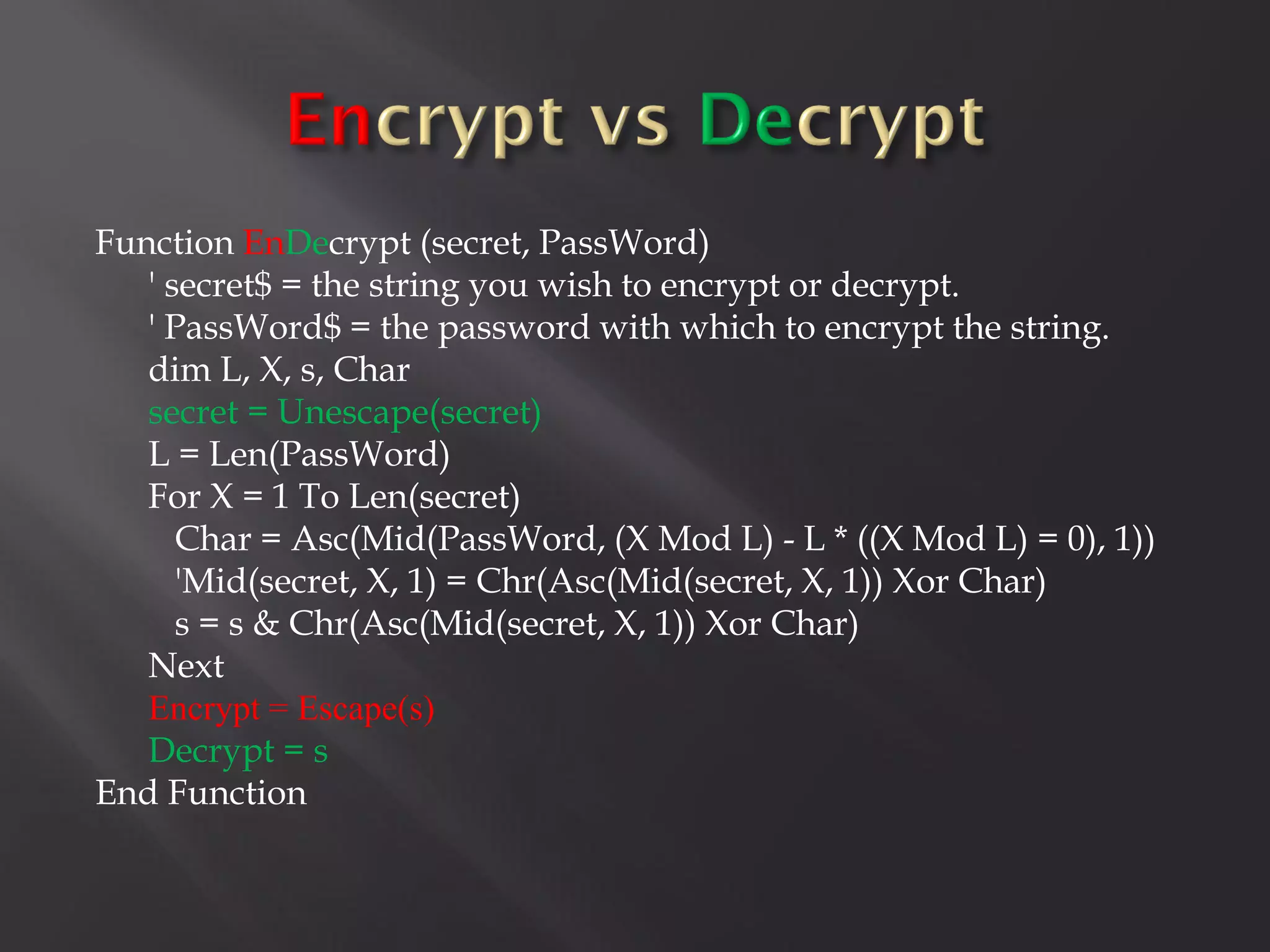 Function EnDecrypt (secret, PassWord)
   ' secret$ = the string you wish to encrypt or decrypt.
   ' PassWord$ = the password with which to encrypt the string.
   dim L, X, s, Char
   secret = Unescape(secret)
   L = Len(PassWord)
   For X = 1 To Len(secret)
      Char = Asc(Mid(PassWord, (X Mod L) - L * ((X Mod L) = 0), 1))
      'Mid(secret, X, 1) = Chr(Asc(Mid(secret, X, 1)) Xor Char)
      s = s & Chr(Asc(Mid(secret, X, 1)) Xor Char)
   Next
   Encrypt = Escape(s)
   Decrypt = s
End Function
 